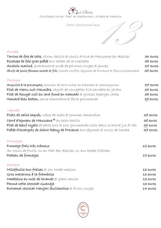 Christophe Carlier- Chef du Restaurant La table de Valentin
Carte Gastronomique
Entrées
Terrine de foie de lotte, citron, basilic et coulis d’olive de Maussane-les-Alpilles 36 euros
Escalope de foie gras poêlée aux herbes de la cueillette 38 euros
Anchois mariné, guacamole et purée de poivrons rouges et jaunes 37 euros
Œufs de poule faisane mollet et frit, tomate confite, légumes de Provence et fleurs printanières 35 euros
Poissons
Anguille à la provençale, pommes de terre cuites au Kamado et champignons 37 euros
Filet de Merlu cuit Meunière, ragoût de courgettes à la sarriette du jardin 35 euros
Filet de Rouget cuit au lard fumé au Kamado et grosses asperges vertes 38 euros
Homard bleu breton, sauce homardine et farce gourmande 39 euros
Viandes
Filets de caille laqués, crème de maïs et pommes Amandine 37 euros
Carré d’agneau de Maussane® au pesto basilic 38 euros
Filet de bœuf royale de petits pois et pois gourmands cuits dans le lard et jus à l’ail 39 euros
Poêlée d’escargots de Saint Rémy de Provence aux légumes et coulis de tomate 37 euros
Fromages
Fromage frais très crémeux 12 euros
Au coulis de fruits, ou au Miel des Alpilles, ou aux herbes fraîches
Plateau de fromages 15 euros
Desserts
Millefeuille aux fraises et son sorbet maison 13 euros
Gros macarons à la framboise 13 euros
Madeleine au miel de lavande et glace vanille 12 euros
Panna cotta chocolat Guanaja 13 euros
Entremet chocolat Manjari feuillantine et fruits rouges 14 euros
13
 