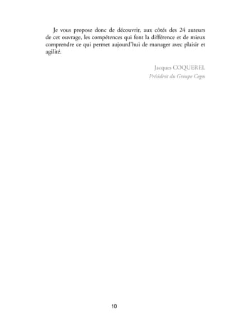 Je vous pro­­
pose donc de décou­­
vrir, aux côtés des 24 auteurs
de cet ouvrage, les compé­­
tences qui font la dif­­ rence et de mieux
fé­­
comprendre ce qui per­­
met aujourd’hui de mana­­ avec plai­­ et
ger
sir
agi­­
lité.
Jacques Coquerel
Pré­­
sident du Groupe Cegos

10

 