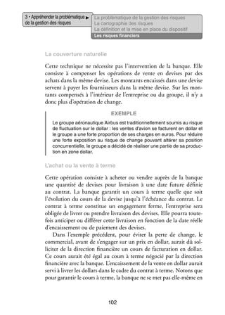 3 • Appré­­ der la pro­­ ma­­
hen­­
blé­­ tique
de la ges­­ des risques
tion

La pro­­ ma­­
blé­­ tique de la ges­­
tion des risques
La car­­ gra­­
to­­ phie des risques
La défi­­ tion et la mise en place du dis­­ si­­
ni­­
po­­ tif
Les risques finan­­
ciers

La cou­­ ture natu­­
ver­­
relle

Cette tech­­
nique ne néces­­ pas l’intervention de la banque. Elle
site
consiste à compen­­ les opé­­ tions de vente en devises par des
ser
ra­­
achats dans la même devise. Les mon­­
tants encais­­ dans une devise
sés
servent à payer les four­­ seurs dans la même devise. Sur les mon­
nis­­
­
tants compen­­ à l’intérieur de l’entreprise ou du groupe, il n’y a
sés
donc plus d’opération de change.
Exemple
Le groupe aéro­­ tique Air­­
nau­­
bus est tra­­ tion­­ le­­
di­­ nel­­ ment sou­­
mis au risque
de fluc­­ tion sur le dol­­
tua­­
lar : les ventes d’avion se fac­­
turent en dol­­ et
lar
le groupe a une forte pro­­ tion de ses charges en euros. Pour réduire
por­­
une forte expo­­ tion au risque de change pou­­
si­­
vant alté­­ sa posi­­
rer
tion
concur­­ tielle, le groupe a décidé de réa­­ ser une par­­ de sa pro­­ ­
ren­­
li­­
tie
duc­
tion en zone dol­­
lar.

L’achat ou la vente à terme

Cette opé­­ tion consiste à ache­­ ou vendre auprès de la banque
ra­­
ter
une quan­­ de devises pour livrai­­ à une date future défi­­
tité
son
nie
au contrat. La banque garan­­ un cours à terme quelle que soit
tit
l’évolution du cours de la devise jusqu’à l’échéance du contrat. Le
contrat à terme consti­­ un enga­­ ment ferme, l’entreprise sera
tue
ge­­
obli­­ de livrer ou prendre livrai­­ des devises. Elle pourra tou­­ ­
gée
son
te­
fois anti­­ per ou dif­­ rer cette livrai­­ en fonc­­
ci­­
fé­­
son
tion de la date réelle
d’encaissement ou de paie­­
ment des devises.
Dans l’exemple pré­­ dent, pour évi­­ la perte de change, le
cé­­
ter
commer­­
cial, avant de s’engager sur un prix en dol­­ aurait dû sol­
lar,
­
li­­ ter de la direc­­
ci­­
tion finan­­
cière un cours de fac­­ ra­­
tu­­ tion en dol­­
lar.
Ce cours aurait été égal au cours à terme négo­­ par la direc­­
cié
tion
finan­­
cière avec la banque. L’encaissement de la vente en dol­­ aurait
lar
servi à livrer les dol­­ dans le cadre du contrat à terme. Notons que
lars
pour garan­­ le cours à terme, la banque ne se met pas elle-­ ême en
tir
m

102

 
