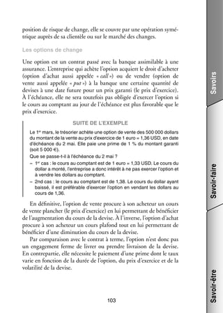 posi­­
tion de risque de change, elle se couvre par une opé­­ tion symé­
ra­­
­
trique auprès de sa clien­­ ou sur le mar­­ des changes.
tèle
ché

Une option est un contrat passé avec la banque assi­­ lable à une
mi­­
assu­­
rance. L’entreprise qui achète l’option acquiert le droit d’acheter
(option d’achat aussi appe­­ « call ») ou de vendre (option de
lée
vente aussi appe­­ « put ») à la banque une cer­­
lée
taine quan­­ de
tité
devises à une date future pour un prix garanti (le prix d’exercice).
À l’échéance, elle ne sera tou­­ fois pas obli­­ d’exercer l’option si
te­­
gée
le cours au comp­­
tant au jour de l’échéance est plus favo­­
rable que le
prix d’exercice.

Savoirs

Les options de change

Suite de l’exemple
Le 1 mars, le tré­­ rier achète une option de vente des 500 000 dol­­
so­­
lars
du mon­­
tant de la vente au prix d’exercice de 1 euro = 1,36 USD, en date
d’échéance du 2 mai. Elle paie une prime de 1 % du mon­­
tant garanti
(soit 5 000 €).
Que se passe-­-il à l’échéance du 2 mai ?
t
−− 1er cas : le cours au comp­­
tant est de 1 euro = 1,33 USD. Le cours du
dol­­ a monté, l’entreprise a donc inté­­ à ne pas exer­­ l’option et
lar
rêt
cer
à vendre les dol­­
lars au comp­­
tant.
−− 2nd cas : le cours au comp­­
tant est de 1,38. Le cours du dol­­ ayant
lar
baissé, il est pré­­ rable d’exercer l’option en ven­­
fé­­
dant les dol­­
lars au
cours de 1,36.

103

Savoir-être

En défi­­ tive, l’option de vente pro­­
ni­­
cure à son ache­­
teur un cours
de vente plan­­
cher (le prix d’exercice) en lui per­­ tant de béné­­ cier
met­­
fi­­
de l’augmentation du cours de la devise. À l’inverse, l’option d’achat
pro­­
cure à son ache­­
teur un cours pla­­
fond tout en lui per­­ tant de
met­­
béné­­ cier d’une dimi­­ tion du cours de la devise.
fi­­
nu­­
Par compa­­ son avec le contrat à terme, l’option n’est donc pas
rai­­
un enga­­ ment ferme de livrer ou prendre livrai­­ de la devise.
ge­­
son
En contre­­ tie, elle néces­­ le paie­­
par­­
site
ment d’une prime dont le taux
varie en fonc­­
tion de la durée de l’option, du prix d’exercice et de la
vola­­ lité de la devise.
ti­­

Savoir-faire

er

 