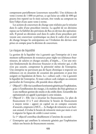 Savoirs

compensent par­­ le­­
tiel­­ ment (cou­­ ture natu­­
ver­­
relle). Une échéance de
vente à terme de 1 600 est pré­­
vue, ce qui laisse un solde de 400 qui
pourra être reporté sur le mois sui­­
vant, être vendu au comp­­
tant ou
faire l’objet d’une autre vente à terme.
Les actions de cou­­ ture de change sont réa­­ sées par le tré­­ rier
ver­­
li­­
so­­
dans le cadre d’une pro­­ dure interne. La qua­­ de ses déci­­
cé­­
lité
sions
repose sur la fia­­ lité des pré­­ sions de flux en devises des opé­­ tion­
bi­­
vi­­
ra­­ ­
nels. Il prend ses déci­­
sions seul dans le cadre d’une pro­­ dure pré­
cé­­
­
voyant une cou­­ ture sys­­ ma­­
ver­­
té­­ tique ou dans le cadre d’un comité
de change lorsque les anti­­ pations sur l’évolution des devises sont
ci­­
prises en compte pour la déci­­
sion de cou­­ ture.
ver­­

105

Savoir-être

La ges­­
tion de la liqui­­
dité vise à garan­­ que l’entreprise ait à tout
tir
moment suf­­ sam­­
fi­­ ment de res­­
sources pour régler ses échéances four­
­
nis­­
seurs, de salaires et charges sociales, d’impôt,… C’est une mis­
­
sion fon­­ men­­ du direc­­
da­­ tale
teur finan­­ et du tré­­ rier qui, si elle
cier
so­­
n’est pas assu­­
rée, compro­­
met la péren­­
nité même de l’entreprise.
Une entre­­
prise ne par­­ nant pas de façon chro­­
ve­­
nique à res­­ ter ses
pec­­
échéances est en situa­­
tion de ces­­ tion des paie­­
sa­­
ments et peut être
assi­­
gnée en liqui­­ tion de biens. La « culture cash » vise à garan­­
da­­
tir
la liqui­­ de l’entreprise. Si toute culture cash s’adapte au contexte
dité
par­­ cu­­ de l’entreprise, elle pos­­
ti­­ lier
sède deux objec­­
tifs
✓✓ Objec­­  1 : Elle vise à amé­­ rer la tré­­ re­­ géné­­ par l’exploitation,
lio­­
so­­ rie
rée
tif
grâce à l’amélioration des marges, à la maî­­
trise des frais géné­­
raux et
à une meilleure ges­­ des sto­­ et du cré­­ client. L’ensemble des
tion
cks
dit
opé­­ tion­­ est appelé à par­­ ci­­ à cette mis­­
ra­­ nels
ti­­ per
sion.
✓✓ Objec­­ 2  : Elle vise à sécu­­ ser les finan­­ ments. Le plan de
tif
ri­­
ce­­
finan­­ ment (3  à  5  ans) déter­­
ce­­
mine le besoin de finan­­ ment
ce­­
à moyen terme  : apport en capi­­ ou en comptes cou­­
tal
rants
d’associés, emprunts à MLT,… Le bud­­ de tré­­ re­­ a un hori­
get
so­­ rie
­
zon annuel, il éva­­ le besoin de tré­­ re­­ mois par mois et sert
lue
so­­ rie
à négo­­ les lignes de cré­­ à court terme.
cier
dit
er
tif
bue
ble­­
Le 1 objec­­ contri­­ dou­­ ment à l’atteinte du second :
✓✓ L’entreprise qui amé­­
liore la tré­­ re­­ géné­­ par l’exploitation
so­­ rie
rée
réduit son besoin de finan­­ ment externe.
ce­­

Savoir-faire

Le risque de liqui­­
dité

 