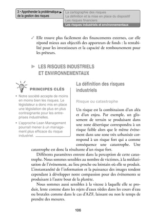 3 • Appré­­ der la pro­­ ma­­
hen­­
blé­­ tique
de la ges­­ des risques
tion

La car­­ gra­­
to­­ phie des risques
La défi­­ tion et la mise en place du dis­­ si­­
ni­­
po­­ tif
Les risques finan­­
ciers
Les risques indus­­
triels et envi­­ ne­­
ron­­ men­­
taux

✓✓ Elle trouve plus faci­­ ment des finan­­ ments externes, car elle
le­­
ce­­
répond mieux aux objec­­ des appor­­
tifs
teurs de fonds : la ren­­ bi­
ta­­ ­
lité pour les inves­­ seurs et la capa­­ de rem­­
tis­­
cité
bour­­ ment pour
se­­
les prê­­
teurs.

CC Les risques indus­­triels
et envi­­ron­­ men­­taux
ne­­
PRINCIPES CLÉS
•	 Notre société accepte de moins
en moins bien les risques. Le
légis­­ teur a donc mis en place
la­­
une légis­­ tion de plus en plus
la­­
contrai­­
gnante pour les entre­
­
prises indus­­
trielles.

La défi­­ tion des risques
ni­­
indus­­
triels
Risque ou catas­­
trophe

Un risque est la combi­­ son d’un aléa
nai­­
et d’un enjeu. Par exemple, un glis­
­
se­­
ment de ter­­
rain se pro­­ sant dans
dui­­
•	 L’approche Lean Mana­­ ment
ge­­
une zone déser­­
tique cor­­ pon­­ à un
res­­ dra
pour­­ mener à un mana­­ ­
rait
ge­
risque faible alors que le même évé­­ ­
ne­
ment plus effi­­
cace du risque
ment dans une zone très urba­­ sée cor­
ni­­
­
indus­­
triel.
res­­
pond à un risque fort qui a comme
consé­­
quence une catas­­
trophe. Une
catas­­
trophe est donc la résul­­
tante d’un risque fort.
Dif­­ rents para­­
fé­­
mètres entrent dans la per­­ tion de cette catas­
cep­­
­
trophe. Nous sommes sen­­
sibles au nombre de vic­­
times, à la média­­ ­
ti­
sation de l’événement, au lieu proche ou loin­­
tain où elle se pro­­
duit.
L’instantanéité de l’information et la puis­­
sance des images tendent
cepen­­
dant à déve­­ per notre compas­­
lop­­
sion pour des évé­­ ments se
ne­­
pro­­ sant à l’autre bout de la pla­­
dui­­
nète.
Nous sommes aussi sen­­
sibles à la vitesse à laquelle elle se pro­
­
duit, lente comme dans les rejets d’eaux tièdes dans les cours d’eau
ou bru­­
tales comme dans le cas d’AZF, lais­­
sant ou non le temps de
prendre des mesures.
106

 