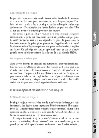 La part de risque accep­­ est dif­­ rente selon l’endroit, le moment
tée
fé­­
et la culture. Par exemple, une voi­­
ture sans airbags est aujourd’hui
hors normes, tant la culture du risque rou­­ a changé dans les pays
tier
occi­­ taux. L’acceptation du risque devient de plus en plus faible
den­­
au fur et à mesure du déve­­ pe­­
lop­­ ment des socié­­
tés.
En outre, le prin­­
cipe de pré­­ tion peut être invo­­ lorsqu’une
cau­­
qué
inter­­ tion urgente est néces­­
ven­­
saire face à un pos­­
sible dan­­ pour
ger
la santé humaine, ani­­
male ou végé­­
tale, ou pour la pro­­ tion de
tec­­
l’environnement. Le prin­­
cipe de pré­­ tion s’applique dans le cas où
cau­­
les don­­
nées scien­­ fiques ne per­­
ti­­
mettent pas une éva­­ tion complète
lua­­
du risque. Ce prin­­
cipe est sur­­
tout appli­­ pour les cas de dan­­
qué
ger
pour la santé publique comme dans le cas de la pan­­ mie H1N1.
dé­­

Savoirs

Accep­­ bi­­ du risque
ta­­ lité

Nous avons besoin de pro­­
duits manu­­ tu­­ éven­­ le­­
fac­­ rés,
tuel­­ ment réa­
­
li­­ par des ins­­ la­­
sés
tal­­ tions géné­­
rant des risques, ce besoin doit faire
réflé­­
chir sur la part de risque accep­­ Une acti­­ géné­­
tée.
vité
rant des
nui­­
sances ou compor­­
tant des ins­­ la­­
tal­­ tions indus­­
trielles dan­­ reuses
ge­­
peut ame­­ richesses et emplois dans une région. L’arbitrage entre
ner
créa­­
tion de richesses et risques est la ques­­
tion cen­­
trale et la clas­­ fi­
si­­ ­
ca­­
tion des risques nous aide à appré­­ der cet arbi­­
hen­­
trage.

Savoir-faire

Le risque 0 n’existe pas

Risque majeur et clas­­ fi­­ tion des risques
si­­ ca­­

Le risque majeur se carac­­ rise par de nom­­
té­­
breuses vic­­
times, un coût
impor­­
tant, des dégâts et un impact sur l’environnement. Il se carac­
­
té­­ par une fré­­
rise
quence (une pro­­ bi­­ d’occurrence) plu­­ faible
ba­­ lité
tôt
mais par une forte inten­­ et une grande vul­­ ra­­ lité des enjeux
sité
né­­ bi­­
humains, éco­­ miques et envi­­ ne­­ taux.
no­­
ron­­ men­­
Le risque indus­­ majeur est un évé­­ ment acci­­ tel se pro­­ ­
triel
ne­­
den­­
dui­
sant sur un site indus­­ avec des consé­­
triel
quences « immé­­
diates et graves »
pour le per­­ nel, les popu­­ tions avoi­­ nantes et/ou l’environnement.
son­­
la­­
si­­
107

Savoir-être

Notion de risque majeur

 