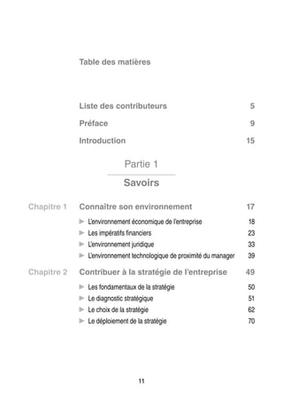 Table des matières

Liste des contributeurs

5

Pré­­
face

9

Intro­­ tion
duc­­

15

Partie 1
Savoirs
Chapitre 1	

Connaître son envi­­ ne­­
ron­­ ment

17

CC L’environnement éco­­ mique de l’entreprise
no­­
ra­­
ciers
CC Les impé­­ tifs finan­­

23

dique
CC L’environnement juri­­

33

no­­ gique de proxi­­
mité du mana­­
ger
CC L’environnement tech­­ lo­­

Chapitre 2	

18

39

Contri­­
buer à la stra­­ gie de l’entreprise
té­­

49

CC Les fon­­ men­­
da­­ taux de la stra­­ gie
té­­

50

nos­­
té­­
CC Le diag­­ tic stra­­ gique

51

té­­
CC Le choix de la stra­­ gie

62

ment de la stra­­ gie
té­­
CC Le déploie­­

70

11

 