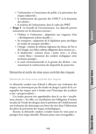 Démarche de mise sous contrôle des risques

La démarche conduit tout d’abord à effec­­
tuer une éva­­ tion des
lua­­
risques, en commen­­
çant par des études de dan­­ à par­­ de la car­
ger
tir
­
to­­ phie des risques, puis à étu­­
gra­­
dier tout l’historique des acci­­
dents
et des « presqu’accidents ».
Ces études peuvent être appro­­ dies dans le cas des « ins­­ la­
fon­­
tal­­ ­
tions clas­­
sées ». En effet, ces ins­­ la­­
tal­­ tions ont l’obligation d’inclure
(en plus de l’étude des dan­­ dans le péri­­
gers
mètre de l’établissement)
une éva­­ tion des dom­­
lua­­
mages aux biens des tiers dans l’élaboration
des plans de pré­­ tion des risques tech­­ lo­­
ven­­
no­­ giques.
Ensuite, la démarche conduit à étu­­
dier toutes les voies pour se
pro­­ ger d’un risque iden­­ fié. Plu­­
té­­
ti­­
sieurs pistes sont envi­­ geables :
sa­­

113

Savoirs
Savoir-faire

Démarche et outils de mise sous contrôle des risques

Savoir-être

−− l’information et l’association du public à la pré­­ tion des
ven­­
risques indus­­
triels ;
−− le ren­­ ce­­
for­­ ment des pou­­
voirs des CHSCT et la for­­ tion
ma­­
des sala­­
riés ;
−− la maî­­
trise de l’urbanisation, dans le cadre des PPRT.
✓✓ Étape 5 : le Gre­­
nelle de l’environnement. Les objec­­ portent
tifs
notam­­
ment sur les domaines sui­­
vants :
−− l’habitat et l’urbanisme : adap­­ tion aux exi­­
ta­­
gences d’un
« déve­­ pe­­
lop­­ ment urbain durable » ;
−− les trans­­
ports : adap­­ tion de la légis­­ tion pour pri­­ lé­­
ta­­
la­­
vi­­ gier
les modes de trans­­
port durables ;
−− l’énergie : créa­­ de sché­­
tion
mas régio­­
naux du cli­­
mat, de l’air et
de l’énergie, avec bilan car­­
bone obli­­ toire dans cer­­
ga­­
tains cas ;
−− la bio­ iver­­
d sité : créa­­
tion d’une « trame verte » et d’une
« trame bleue » ins­­ rant des cou­­
tau­­
loirs éco­­ giques entre
lo­­
ter­­ toires pro­­ gés ;
ri­­
té­­
−− la santé envi­­ ne­­ tale et la ges­­
ron­­ men­­
tion des déchets  : avec
notam­­
ment le ren­­ ce­­
for­­ ment des dis­­ si­­ de pro­­ tion.
po­­ tifs
tec­­

 