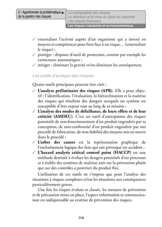 3 • Appré­­ der la pro­­ ma­­
hen­­
blé­­ tique
de la ges­­ des risques
tion

La car­­ gra­­
to­­ phie des risques
La défi­­ tion et la mise en place du dis­­ si­­
ni­­
po­­ tif
Les risques finan­­
ciers
Les risques indus­­
triels et envi­­ ne­­
ron­­ men­­
taux

✓✓ externaliser l’activité auprès d’un orga­­
nisme qui a investi en
moyens et compé­­
tences pour faire face à un risque… (externaliser
le risque) ;
✓✓ pro­­ ger : dis­­ ser d’outil de pro­­ tion, comme par exemple les
té­­
po­­
tec­­
extinc­­
teurs auto­­ tiques ;
ma­­
✓✓ miti­­
ger : dimi­­
nuer la gra­­ et/ou dimi­­
vité
nuer les consé­­
quences.
Les outils d’analyse des risques

Quatre outils prin­­ paux peuvent être cités :
ci­­
✓✓ L’analyse pré­­ mi­­
­
li­­ naire des risques (APR). Elle a pour objec­
tif : l’identification, l’évaluation, la hié­­ chi­­ tion et la maî­­
rar­­ sa­­
trise
des risques qui résultent des dan­­
gers aux­­
quels un sys­­
tème est
sus­­ tible d’être exposé tout au long de sa mis­­
cep­­
sion ;
✓✓ L’analyse des modes de défaillance, de leurs effets et de leur
criticité (AMDEC). C’est un outil d’anticipation des risques
poten­­
tiels de non-­ onctionnement d’un pro­­
f
duit engen­­
drés par sa
concep­­
tion, de non-­ onformité d’un pro­­
c
duit engen­­
drée par son
pro­­
cédé de fabri­­ tion, de non-­ abilité des moyens mis en œuvre
ca­­
fi
dans le pro­­
cédé ;
✓✓ L’arbre des causes est la repré­­ ta­­
sen­­ tion gra­­
phique de
l’enchaînement logique des faits qui ont pro­­ qué un acci­­
vo­­
dent ;
✓✓ L’hazard analysis critical control point (HACCP) est une
méthode des­­ née à éva­­ les dan­­ poten­­
ti­­
luer
gers
tiels d’un pro­­ sus
ces­­
et à éta­­ des sys­­
blir
tèmes de maî­­
trise axés sur la pré­­ tion plu­­
ven­­
tôt
que sur des contrôles a pos­­ rio­­ du pro­­
te­­ ri
duit fini.
L’utilisation de ces outils ne s’impose que pour l’analyse des
situa­­
tions à risques complexes et/ou les situa­­
tions aux consé­­
quences
par­­ cu­­ re­­
ti­­ liè­­ ment graves.
Une fois les risques éva­­ et clas­­ les mesures de pré­­ tion
lués
sés,
ven­­
et de pré­­ tion mises en place, l’aspect infor­­ tion et commu­­ ca­
cau­­
ma­­
ni­­ ­
tion est indis­­ sable au sys­­
pen­­
tème de pré­­ tion des risques.
ven­­

114

 