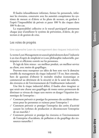 Les voies de pro­­
grès

Savoirs

Il fau­­ inlas­­ ble­­
dra
sa­­ ment infor­­
mer, for­­
mer les per­­ nels, infor­
son­­
­
mer les rive­­
rains, construire avec les auto­­ tés compé­­
ri­­
tentes les sys­
­
tèmes de mesure et d’alerte et les plans de secours, en gar­­
dant à
l’esprit l’impossibilité de pré­­
voir et parer 100  % des risques dans
100 % des cas.
La res­­ sa­­ lité col­­ tive et le tra­­ par­­ cipatif per­­
pon­­ bi­­
lec­­
vail
ti­­
mettent
chaque jour d’améliorer le sys­­
tème de pré­­ tion, d’alerte, de pro­
ven­­
­
tec­­
tion et de ges­­
tion de crise.

115

Savoir-être

Le terme Lean Mana­­ ment est asso­­ géné­­ le­­
ge­­
cié
ra­­ ment dans l’industrie
à un état d’esprit de sim­­ cité et à une phi­­ sophie indus­­
pli­­
lo­­
trielle, par­
­
ti­­
cipative et effi­­
ciente cen­­ sur les per­­
trée
sonnes.
Il s’agit de faire mieux : un meilleur pro­­
duit, un meilleur ser­­
vice
au client, avec moins de gas­­
pillages.
Pouvons-­ ous trans­­ ser ces idées de bon sens vers le domaine
n
po­­
sen­­
sible du mana­­ ment du risque indus­­
ge­­
triel ? Il est, bien entendu,
hors de ques­­
tion d’obtenir le moindre résul­­ éco­­ mique et
tat
no­­
commer­­ au détriment de la sécu­­ et de la santé des sala­­
cial
rité
riés,
des rive­­
rains et de l’environnement de l’établissement indus­­
triel.
Une fois le risque indus­­
triel défini, il fau­­ alors ima­­ ner ce
dra
gi­­
que serait une chasse aux gas­­
pillages de toutes sortes per­­ tant de
met­­
dimi­­
nuer ce niveau de risque sans mettre en dan­­ l’équation éco­
ger
­
no­­
mique de l’entreprise :
✓✓ Comment pré­­ nir et pro­­ ger les per­­
ve­­
té­­
sonnes des acci­­
dents désas­
­
treux pour les per­­
sonnes et rui­­
neux pour l’entreprise ?
✓✓ Comment pré­­ nir et pro­­ ger l’entreprise des arrêts d’activité
ve­­
té­­
cas­­
sant les rythmes de pro­­ tion et déconnec­­
duc­­
tant l’entreprise
de ses mar­­
chés ?
✓✓ Comment pré­­ nir et pro­­ ger les rive­­
ve­­
té­­
rains et l’environnement
de l’entreprise d’accidents, de pol­­ tion et du gas­­
lu­­
pillage des res­
­
sources natu­­
relles ?

Savoir-faire

Une approche Lean du mana­­ ment des risques indus­­
ge­­
triels

 