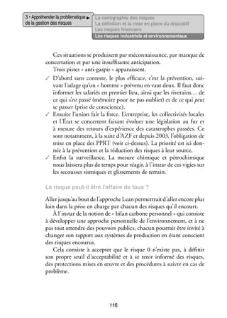 3 • Appré­­ der la pro­­ ma­­
hen­­
blé­­ tique
de la ges­­ des risques
tion

La car­­ gra­­
to­­ phie des risques
La défi­­ tion et la mise en place du dis­­ si­­
ni­­
po­­ tif
Les risques finan­­
ciers
Les risques indus­­
triels et envi­­ ne­­
ron­­ men­­
taux

Ces situa­­
tions se pro­­
duisent par méconnais­­
sance, par manque de
concer­­ tion et par une insuf­­ sante anti­­ pation.
ta­­
fi­­
ci­­
Trois pistes « anti-­ aspis » appa­­
g
raissent.
✓✓ D’abord sans conteste, le plus effi­­
cace, c’est la pré­­ tion, sui­
ven­­
­
vant l’adage qu’un « homme » pré­­
venu en vaut deux. Il faut donc
infor­­
mer les sala­­ en pre­­
riés
mier lieu, ainsi que les riverains… de
ce qui s’est passé (mémoire pour ne pas oublier) et de ce qui peut
se pas­­ (prise de conscience).
ser
✓✓ Ensuite l’union fait la force. L’entreprise, les col­­ ti­­ tés locales
lec­­ vi­­
et l’État se concertent fai­­
sant évo­­
luer une légis­­ tion au fur et
la­­
à mesure des retours d’expérience des catas­­
trophes pas­­
sées. Ce
sont notam­­
ment, à la suite d’AZF et depuis 2003, l’obligation de
mise en place des PPRT (voir ci-­ essus). La prio­­ est ici don­
d
rité
­
née à la pré­­ tion et la réduc­­
ven­­
tion des risques à leur source.
✓✓ Enfin la sur­­
veillance. La mesure chi­­
mique et pétro­­ mique
chi­­
nous lais­­ plus de temps pour réagir, à l’instar de ces vigies sur
sera
les secousses sis­­
miques et glis­­ ments de ter­­
se­­
rain.
Le risque peut-­l être l’affaire de tous ?
i

Aller jusqu’au bout de l’approche Lean per­­ trait d’aller encore plus
met­­
loin dans la prise en charge par cha­­ des risques qu’il encourt.
cun
À l’instar de la notion de « bilan car­­
bone per­­ nel » qui consiste
son­­
à déve­­ per une approche per­­ nelle de l’environnement, et à ne
lop­­
son­­
pas tout attendre des pou­­
voirs publics, cha­­ pour­­ être invité à
cun
rait
chan­­ son rap­­
ger
port aux sys­­
tèmes de pro­­ tion en étant conscient
duc­­
des risques encou­­
rus.
Cela consiste à accep­­ que le risque  0 n’existe pas, à défi­­
ter
nir
son propre seuil d’acceptabilité et à se tenir informé des risques,
des pro­­ tions mises en œuvre et des pro­­ dures à suivre en cas de
tec­­
cé­­
pro­­
blème.

116

 
