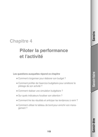 Savoirs

Chapitre 4

Les ques­­
tions aux­­
quelles répond ce cha­­
pitre
bo­­
get ?
◆◆ Comment s’organiser pour éla­­ rer son bud­­
◆◆ Comment pro­­ ter de l’exercice bud­­ taire pour amé­­ rer le
fi­­
gé­­
lio­­

pilo­­
tage de son acti­­
vité ?

Savoir-faire

Pilo­­ la per­­ mance
ter
for­­
et l’activité

li­­
la­­
gé­­
◆◆ Comment réa­­ ser une simu­­ tion bud­­ taire ?
◆◆ Sur quels indi­­ teurs foca­­ ser son atten­­
ca­­
li­­
tion ?
◆◆ Comment lire les résul­­
tats et anti­­ per les ten­­
ci­­
dances à venir ?
◆◆ Comment uti­­ ser le tableau de bord pour enri­­
li­­
chir son mana­
­

119

Savoir-être

ge­­
ment ?

 