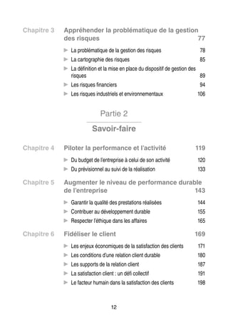 Chapitre 3	

Appré­­
hen­­
der la pro­­ ma­­
blé­­ tique de la ges­­
tion
des risques
77
CC La pro­­ ma­­
blé­­ tique de la ges­­ des risques
tion

78

to­­ phie des risques
CC La car­­ gra­­

85

ni­­
po­­ tif
tion
CC La défi­­ tion et la mise en place du dis­­ si­­ de ges­­ des
risques
89
ciers
CC Les risques finan­­
triels et envi­­ ne­­ taux
ron­­ men­­
CC Les risques indus­­

94
106

Partie 2
Savoir-faire
Chapitre 4	

119

CC Du bud­­ de l’entreprise à celui de son acti­­
get
vité

120

vi­­ nel
li­­ tion
CC Du pré­­ sion­­ au suivi de la réa­­ sa­­

Chapitre 5	

Pilo­­ la per­­ mance et l’activité
ter
for­­

133

Aug­­
men­­ le niveau de per­­ mance durable
ter
for­­
de l’entreprise
143
CC Garan­­ la qua­­ des pres­­ tions réa­­ sées
tir
lité
ta­­
li­­
buer au déve­­ pe­­
lop­­ ment durable
CC Contri­­

155

pec­­
CC Res­­ ter l’éthique dans les affaires

Chapitre 6	

144
165

Fidéliser le client

169

CC Les enjeux éco­­ miques de la satis­­
no­­
faction des clients

171

tions d’une rela­­ client durable
tion
CC Les condi­­

180

ports de la rela­­ client
tion
CC Les sup­­

187

faction client : un défi col­­ tif
lec­­
CC La satis­­

191

teur
faction des clients
CC Le fac­­ humain dans la satis­­

198

12

 