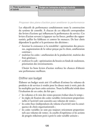 4 • Pilo­­ la per­­ mance
ter
for­­
et l’activité

Bud­­ de l’entreprise et budget d’activité
get
Du pré­­ sion­­ au suivi de la réa­­ sa­­
vi­­
nel
li­­ tion

Pro­­ ser des plans d’action pour amé­­ rer la per­­ mance
po­­
lio­­
for­­

Les objec­­ de per­­ mance condi­­
tifs
for­­
tionnent toute la construc­­
tion
du sys­­
tème de contrôle. À cha­­
cun de ces objec­­ cor­­ pondent
tifs
res­­
des leviers d’actions qui influ­­
encent la per­­ mance du ser­­
for­­
vice. Ces
leviers d’action servent à s’appuyer sur les forces, pro­­ ter des oppor­
fi­­
­
tu­­ tés, pal­­ les fai­­
ni­­
lier
blesses et contrer les menaces. De leur choix
dépendent la qua­­ et la per­­ nence des déci­­
lité
ti­­
sions :
✓✓ favo­­ ser la crois­­
ri­­
sance et la ren­­ bi­­
ta­­ lité : opti­­ sation des pro­­ ­
mi­­
ces­
sus, aug­­ ta­­
men­­ tion de la valeur per­­ par le client, amé­­ ra­­
çue
lio­­ tion
conti­­
nue ;
✓✓ maî­­ ser les coûts : amé­­ ra­­
tri­­
lio­­ tion de la pro­­ ti­­
duc­­ vité, maî­­
trise des
frais géné­­
raux ;
✓✓ ren­­ cer le cash : opti­­ sation du besoin en fonds de rou­­ ment,
for­­
mi­­
le­­
priorisation des inves­­ se­­
tis­­ ments.
Choi­­ les bons leviers d’action ren­­
sir
force les chances d’obtenir
une per­­ mance meilleure.
for­­

Chif­­ son bud­­
frer
get
Éla­­ rer un bud­­ serait aisé s’il suf­­ sait d’estimer les volumes de
bo­­
get
fi­­
pro­­
duits et de ser­­
vices à vendre pour les douze mois à venir, puis de
les mul­­ plier par leurs coûts uni­­
ti­­
taires. Toute la dif­­ culté réside dans
fi­­
l’évaluation de ces coûts, du fait que :
✓✓ les volumes et le mix des ventes peuvent évo­­
luer dans le temps ;
✓✓ les règles de fixa­­
tion des coûts variables (stric­­ ment pro­­ tion­
te­­
por­­ ­
nelles à l’activité) sont asso­­
ciées aux volumes de ventes ;
✓✓ les coûts fixes (indé­­ dants du volume d’activité) sont la consé­
pen­­
­
quence de choix orga­­ sa­­ nels ;
ni­­ tion­­
✓✓ les coûts variables ne sont pas tou­­
jours stric­­ ment pro­­ tion­
te­­
por­­ ­
nels aux volumes de ventes ; la courbe d’expérience et les actions
de pro­­
grès rédui­­
ront petit à petit le coût variable uni­­
taire ;

126

 