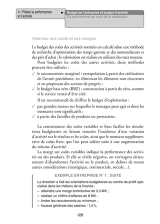 4 • Pilo­­ la per­­ mance
ter
for­­
et l’activité

Bud­­ de l’entreprise et budget d’activité
get
Du pré­­ sion­­ au suivi de la réa­­ sa­­
vi­­
nel
li­­ tion

Valo­­ ser ses coûts et ses marges
ri­­

Le bud­­ des coûts des acti­­ tés nor­­
get
vi­­
mées est cal­­ selon une méthode
culé
de recherche d’optimisation des temps gamme et des nomen­­ tures et
cla­­
des prix d’achat ; la valo­­ sa­­ est réa­­ sée en uti­­ sant des taux moyens.
ri­­ tion
li­­
li­­
Pour budgéter les coûts des autres acti­­ tés, deux méthodes
vi­­
peuvent être uti­­ sées :
li­­
✓✓ le rai­­ ne­­
son­­ ment mar­­ nal : extra­­ la­­
gi­­
po­­ tion à par­­ des réa­­ sa­­
tir
li­­ tions
de l’année pré­­ dente, en éli­­ nant les élé­­
cé­­
mi­­
ments non récur­­
rents
et en pro­­ sant des actions de pro­­
po­­
grès ;
✓✓ le bud­­ base zéro (BBZ) : construc­­
tion à par­­ de zéro, comme
tir
get
si le ser­­ venait d’être créé.
vice
Il est recom­­
mandé de chif­­ le bud­­ d’exploitation :
frer
get
✓✓ par grandes masses sur les­­
quelles le mana­­ peut agir et dont les
ger
mon­­
tants sont signi­­ ca­­
fi­­ tifs ;
✓✓ à par­­ des familles de pro­­
tir
duits ou pres­­ tions.
ta­­
La connais­­
sance des coûts variables et fixes faci­­ les simu­­ ­
lite
la­
tions bud­­ taires en fai­­
gé­­
sant res­­ tir l’incidence d’une varia­­
sor­­
tion
d’activité sur le résul­­ et les coûts, ainsi que le mon­­
tat
tant sup­­ men­
plé­­ ­
taire de coûts fixes, que l’on peut tolé­­ suite à une aug­­ ta­­
rer
men­­ tion
du volume d’activité.
La marge sur coûts variables indique la per­­ mance des acti­­ ­
for­­
vi­
tés ou des pro­­
duits. Si elle se révèle néga­­
tive, on envi­­ gera sérieu­
sa­­
­
se­­
ment d’abandonner l’activité ou le pro­­
duit, en dehors de toutes
autres consi­­ ra­­
dé­­ tions (stra­­ gique, commer­­
té­­
ciale, sociale…).
Exemple entre­­prise n° 1 : suite
La direc­­
tion a fixé les orien­­ tions bud­­ taires au centre de pro­­ spé­
ta­­
gé­­
fit
­
cia­­
lisé dans les métiers de la finance :
−− atteindre une marge contri­­ tive de 3,3 M€ ;
bu­­
−− réa­­ ser un chiffre d’affaires de 8 M€ ;
li­­
−− limi­­ les recru­­ ments au mini­­
ter
te­­
mum ;
−− hausse géné­­
rale des salaires : 1,5 %.

128

 