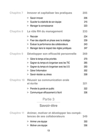 Chapitre 7	

Inno­­ et capi­­ li­­
ver
ta­­ ser les pra­­
tiques

205

CC Savoir inno­­
ver
ci­­
ti­­
CC Sus­­ ter la créa­­ vité de son équipe 

215

ger
sance
CC Mana­­ la connais­­

Chapitre 8	

206
223

Le rôle RH du mana­­ ment
ge­­

233

CC Recru­­
ter
tifs
té­­
CC Fixer des objec­­ en phase avec la stra­­ gie

239

luer
for­­
la­­ ra­­
CC Éva­­ la per­­ mance des col­­ bo­­ teurs

243

ger
diques
CC Mana­­ dans le respect des règles juri­­

Chapitre 9	

234

247

Déve­­ per son effi­­ cité per­­ nelle
lop­­
ca­­
son­­

269

CC Gérer le temps et les prio­­ tés
ri­­

270

CC Gagner du temps et s’organiser avec les TIC

285

CC Gagner du temps et s’organiser avec les 5 S

293

CC Gérer l’information

302

ter
CC Savoir résis­­ au stress

308

Chapitre 10	 Réus­­ sa commu­­ ca­­
sir
ni­­ tion orale
et écrite

321

CC Prendre la parole en public

322

ni­­
ca­­ ment à l’écrit
CC Commu­­ quer effi­­ ce­­

336

Partie 3
Savoir-être
Chapitre 11	 Ani­­
mer, moti­­ et déve­­ per les compé­­
ver
lop­­
tences de ses col­­ bo­­ teurs
la­­ ra­­
349
CC Ani­­ une équipe
mer

350

ver
CC Moti­­ une équipe

356

13

 