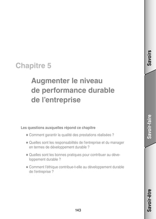 Savoirs

Chapitre 5

Les ques­­
tions aux­­
quelles répond ce cha­­
pitre
tir
lité
ta­­
li­­
◆◆ Comment garan­­ la qua­­ des pres­­ tions réa­­ sées ?

Savoir-faire

Aug­­
men­­ le niveau
ter
de per­­ mance durable
for­­
de l’entreprise

◆◆ Quelles sont les res­­ sa­­ li­­ de l’entreprise et du mana­­
pon­­ bi­­ tés
ger

en termes de déve­­ pe­­
lop­­ ment durable ?
tiques pour contri­­
buer au déve­
­
◆◆ Quelles sont les bonnes pra­­
lop­­ ment durable ?
pe­­
t
lop­­ ment durable
◆◆ Comment l’éthique contribue-­-elle au déve­­ pe­­

143

Savoir-être

de l’entreprise ?

 