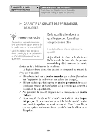 5 • Aug­­ ter le niveau
men­­
de per­­ mance durable
for­­

Garan­­ la qua­­ des pres­­ tions
tir
lité
ta­­
Contri­­
buer au déve­­ pe­­
lop­­ ment durable
Res­­ ter l’éthique dans les affaires
pec­­

CC Garan­­tir la qua­­lité des pres­­ta­­tions
réa­­li­­sées
PRINCIPES CLÉS
•	 Consi­­ rer la qua­­ comme
dé­­
lité
une dimen­­
sion à part entière de
la per­­ mance de son acti­­
for­­
vité.
•	 Savoir enga­­ ses équipes
ger
dans une logique de pré­­ tion
ven­­
et d’amélioration conti­­
nue au
quo­­ dien.
ti­­

De la qua­­ atten­­ à la
lité
due
qua­­ per­­
lité çue : for­­ li­­
ma­­ ser
ses pro­­ sus clés
ces­­
Les béné­­
fices d’une démarche
qua­­
lité

Aujourd’hui, le client a le choix  car
l’offre excède la demande. Le pre­­
mier
enjeu de la qua­­ c’est celui de la satis­
lité,
­
faction et de la fidélisation de ses clients.
La logique d’une démarche qua­­ se comprend au tra­­
lité
vers du
cycle des 4 qua­­ tés.
li­­
✓✓ Elle débute ainsi par la qua­­ atten­­ par le client (for­­ li­­
lité
due
ma­­ sée
par l’expression de ses besoins, son cahier des charges).
✓✓ Elle est tra­­
duite par l’entreprise en qua­­ pro­­
lité
gram­­
mée (carac­
­
té­­ tiques pro­­
ris­­
duit et pla­­ fi­­ tion des pro­­ sus qui assurent la
ni­­ ca­­
ces­­
réa­­ sa­­
li­­ tion de la pres­­ tion).
ta­­
✓✓ Au quo­­ dien la qua­­ pro­­
ti­­
lité
gram­­
mée se trans­­
forme en qua­­
lité
réa­­ sée.
li­­
✓✓ Cette qua­­ réa­­ sée va être éva­­
lité li­­
luée par le client : c’est la qua­
­
lité per­­
çue. Cette éva­­ tion inclut à la fois la qua­­ pro­­
lua­­
lité
duit
mais aussi les qua­­ tés des ser­­
li­­
vices asso­­
ciés. C’est l’ensemble de
ces per­­ tions qui construisent la satis­­
cep­­
faction du client ou sa
décep­­
tion.

144

 