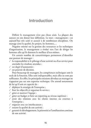 Intro­­ tion
duc­­

Définir le management n’est pas chose aisée. La plupart des
auteurs en ont donné leur définition. Le mot « management » est
aujourd’hui très usité et associé à de nombreuses disciplines. On
manage ainsi la qualité, les projets, les hommes,…
Naguère orienté sur la gestion des ressources et les techniques
d’organisation, le management a évolué vers l’art de diriger les
hommes afin qu’ils donnent le meilleur d’eux-mêmes.
Un certain nombre de caractéristiques permettent d’identifier
une posture de manager :
✓✓ la responsabilité et le pilotage d’une activité ou d’un service pour
atteindre les résultats attendus ;
✓✓ un degré d’autonomie ;
✓✓ un pouvoir de décision.
Pour beaucoup de managers, les compétences techniques sont le
socle de la fonction. Elles sont indispensables, mais elles ne sont pas
suffisantes. En effet, les principales missions dévolues au manager ne
s’appuient pas sur son expertise technique. On attend notamment
de lui qu’il soit en capacité de :
✓✓ déployer la stratégie de l’entreprise ;
✓✓ fixer les objectifs et organiser le service ;
✓✓ gérer et motiver l’équipe ;
✓✓ gérer un budget et faire un reporting au niveau supérieur ;
✓✓ avoir des relations avec les clients internes ou externes à
l’entreprise ;
✓✓ négocier avec ses interlocuteurs ;
✓✓ assurer la qualité de son activité ;
✓✓ garantir le développement, la pérennité et l’amélioration continue
de son activité.

15

 