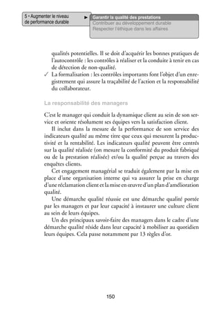 5 • Aug­­ ter le niveau
men­­
de per­­ mance durable
for­­

Garan­­ la qua­­ des pres­­ tions
tir
lité
ta­­
Contri­­
buer au déve­­ pe­­
lop­­ ment durable
Res­­ ter l’éthique dans les affaires
pec­­

q
­ ualités poten­­
tielles. Il se doit d’acquérir les bonnes pra­­
tiques de
l’autocontrôle : les contrôles à réa­­ ser et la conduite à tenir en cas
li­­
de détec­­
tion de non-­ ualité.
q
✓✓ La for­­ li­­ tion : les contrôles impor­­
ma­­ sa­­
tants font l’objet d’un enre­
­
gis­­ ment qui assure la traçabilité de l’action et la res­­ sa­­ lité
tre­­
pon­­ bi­­
du col­­ bo­­ teur.
la­­ ra­­
La res­­
pon­­ bi­­ des mana­­
sa­­ lité
gers

C’est le mana­­ qui conduit la dyna­­
ger
mique client au sein de son ser­
­
vice et oriente réso­­ ment ses équipes vers la satis­­
lu­­
faction client.
Il inclut dans la mesure de la per­­ mance de son ser­­
for­­
vice des
indi­­ teurs qua­­ au même titre que ceux qui mesurent la pro­­ ­
ca­­
lité
duc­
ti­­ et la ren­­ bi­­
vité
ta­­ lité. Les indi­­ teurs qua­­ peuvent être cen­­
ca­­
lité
trés
sur la qua­­ réa­­ sée (on mesure la confor­­
lité li­­
mité du pro­­
duit fabri­­
qué
ou de la pres­­ tion réa­­ sée) et/ou la qua­­ per­­ au tra­­
ta­­
li­­
lité
çue
vers des
enquêtes clients.
Cet enga­­ ment managérial se tra­­
ge­­
duit éga­­ ment par la mise en
le­­
place d’une orga­­ sa­­
ni­­ tion interne qui va assu­­ la prise en charge
rer
d’une récla­­ tion client et la mise en œuvre d’un plan d’amélioration
ma­­
qua­­
lité.
Une démarche qua­­ réus­­ est une démarche qua­­ por­­
lité
sie
lité
tée
par les mana­­
gers et par leur capa­­ à ins­­ rer une culture client
cité
tau­­
au sein de leurs équipes.
Un des prin­­ paux savoir-­ aire des mana­­
ci­­
f
gers dans le cadre d’une
démarche qua­­ réside dans leur capa­­ à mobi­­ ser au quo­­ dien
lité
cité
li­­
ti­­
leurs équipes. Cela passe notam­­
ment par 13 règles d’or.

150

 