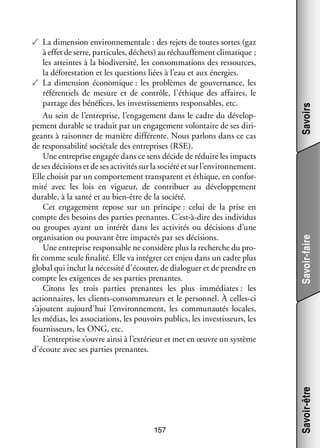 157

Savoirs
Savoir-faire
Savoir-être

✓✓ La dimen­­
sion envi­­ ne­­ tale : des rejets de toutes sortes (gaz
ron­­ men­­
à effet de serre, par­­ cules, déchets) au réchauf­­ ment cli­­ tique ;
ti­­
fe­­
ma­­
les atteintes à la bio­ iver­­
d sité, les consom­­ tions des res­­
ma­­
sources,
la défo­­ ta­­
res­­ tion et les ques­­
tions liées à l’eau et aux éner­­
gies.
✓✓ La dimen­­
sion éco­­ mique : les pro­­
no­­
blèmes de gou­­ nance, les
ver­­
réfé­­ tiels de mesure et de contrôle, l’éthique des affaires, le
ren­­
par­­
tage des béné­­
fices, les inves­­ se­­
tis­­ ments res­­ sables, etc.
pon­­
Au sein de l’entreprise, l’engagement dans le cadre du déve­­ ­
lop­
pe­­
ment durable se tra­­
duit par un enga­­ ment volon­­
ge­­
taire de ses diri­
­
geants à rai­­ ner de manière dif­­ rente. Nous par­­
son­­
fé­­
lons dans ce cas
de res­­ sa­­ lité sociétale des entre­­
pon­­ bi­­
prises (RSE).
Une entre­­
prise enga­­ dans ce sens décide de réduire les impacts
gée
de ses déci­­
sions et de ses acti­­ tés sur la société et sur l’environnement.
vi­­
Elle choi­­ par un compor­­ ment trans­­
sit
te­­
parent et éthique, en confor­
­
mité avec les lois en vigueur, de contri­­
buer au déve­­ pe­­
lop­­ ment
durable, à la santé et au bien-­ tre de la société.
ê
Cet enga­­ ment repose sur un prin­­
ge­­
cipe : celui de la prise en
compte des besoins des par­­ pre­­
ties nantes. C’est-à-dire des indi­­ dus
vi­­
ou groupes ayant un inté­­ dans les acti­­ tés ou déci­­
rêt
vi­­
sions d’une
orga­­ sa­­
ni­­ tion ou pou­­
vant être impac­­ par ses déci­­
tés
sions.
Une entre­­
prise res­­ sable ne consi­­
pon­­
dère plus la recherche du pro­
­
fit comme seule fina­­ Elle va inté­­ cet enjeu dans un cadre plus
lité.
grer
glo­­ qui inclut la néces­­ d’écouter, de dia­­ guer et de prendre en
bal
sité
lo­­
compte les exi­­
gences de ses par­­ pre­­
ties nantes.
Citons les trois par­­
ties pre­­
nantes les plus immé­­
diates : les
action­­
naires, les clients-­ onsommateurs et le per­­ nel. À celles-­ i
c
son­­
c
s’ajoutent aujourd’hui l’environnement, les commu­­ tés locales,
nau­­
les médias, les asso­­ tions, les pou­­
cia­­
voirs publics, les inves­­ seurs, les
tis­­
four­­ seurs, les ONG, etc.
nis­­
L’entreprise s’ouvre ainsi à l’extérieur et met en œuvre un sys­­
tème
d’écoute avec ses par­­ pre­­
ties nantes.

 