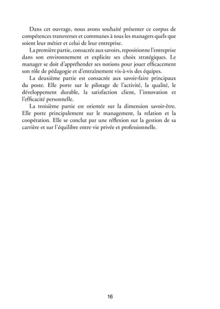 Dans cet ouvrage, nous avons souhaité présenter ce corpus de
compétences transverses et communes à tous les managers quels que
soient leur métier et celui de leur entreprise.
La première partie, consacrée aux savoirs, repositionne l’entreprise
dans son environnement et explicite ses choix stratégiques. Le
manager se doit d’appréhender ses notions pour jouer efficacement
son rôle de pédagogie et d’entraînement vis-à-vis des équipes.
La deuxième partie est consacrée aux savoir-faire principaux
du poste. Elle porte sur le pilotage de l’activité, la qualité, le
développement durable, la satisfaction client, l’innovation et
l’efficacité personnelle.
La troisième partie est orientée sur la dimension savoir-être.
Elle porte principalement sur le management, la relation et la
coopération. Elle se conclut par une réflexion sur la gestion de sa
carrière et sur l’équilibre entre vie privée et professionnelle.

16

 