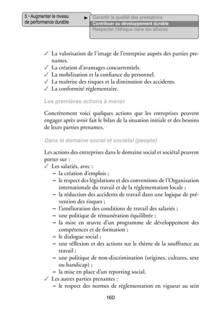 5 • Aug­­ ter le niveau
men­­
de per­­ mance durable
for­­

Garan­­ la qua­­ des pres­­ tions
tir
lité
ta­­
Contri­­
buer au déve­­ pe­­
lop­­ ment durable
Res­­ ter l’éthique dans les affaires
pec­­

✓✓ La valo­­ sa­­
ri­­ tion de l’image de l’entreprise auprès des par­­ pre­
ties
­
nantes.
✓✓ La créa­­
tion d’avantages concur­­ tiels.
ren­­
✓✓ La mobi­­ sa­­
li­­ tion et la confiance du per­­ nel.
son­­
✓✓ La maî­­
trise des risques et la dimi­­ tion des acci­­
nu­­
dents.
✓✓ La confor­­
mité régle­­ taire.
men­­
Les pre­­
mières actions à mener

Concrè­­ ment voici quelques actions que les entre­­
te­­
prises peuvent
enga­­ après avoir fait le bilan de la situa­­
ger
tion ini­­
tiale et des besoins
de leurs par­­ pre­­
ties nantes.
Dans le domaine social et sociétal (people)

Les actions des entre­­
prises dans le domaine social et sociétal peuvent
por­­ sur :
ter
✓✓ Les sala­­
riés, avec :
−− la créa­­
tion d’emplois ;
−− le respect des légis­­ tions et des conven­­
la­­
tions de l’Organisation
inter­­ tionale du tra­­ et de la régle­­ ta­­
na­­
vail
men­­ tion locale ;
−− la réduc­­
tion des acci­­
dents de tra­­ dans une logique de pré­
vail
­
ven­­
tion des risques ;
−− l’amélioration des condi­­
tions de tra­­ des sala­­
vail
riés ;
−− une poli­­
tique de rému­­ ra­­
né­­ tion équi­­ brée ;
li­­
−− la mise en œuvre d’un pro­­
gramme de déve­­ pe­­
lop­­ ment des
compé­­
tences et de for­­ tion ;
ma­­
−− le dia­­
logue social ;
−− une réflexion et des actions sur le thème de la souf­­
france au
tra­­
vail ;
−− une poli­­
tique de non-­ iscrimination (ori­­
d
gines, cultures, sexe
ou han­­ cap) ;
di­­
−− la mise en place d’un reporting social.
✓✓ Les autres par­­ pre­­
ties nantes :
−− le respect des normes de régle­­ ta­­
men­­ tion en vigueur au sein
160

 