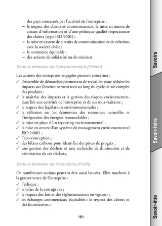 Les actions des entre­­
prises enga­­
gées peuvent concer­­
ner :
✓✓ l’ensemble de démarches per­­ tant de tra­­
met­­
vailler pour réduire les
impacts sur l’environnement tout au long du cycle de vie complet
des pro­­
duits ;
✓✓ la maî­­
trise des impacts et la ges­­
tion des risques envi­­ ne­­ ­
ron­­ men­
taux liés aux acti­­ tés de l’entreprise et de ses sous-­ raitants ;
vi­­
t
✓✓ le respect des légis­­ tions envi­­ ne­­ tales ;
la­­
ron­­ men­­
✓✓ la réflexion sur les éco­­ mies des res­­
no­­
sources natu­­
relles et
l’intégration des éner­­ renou­­ lables ;
gies
ve­­
✓✓ la mise en place d’un reporting envi­­ ne­­ tal ;
ron­­ men­­
✓✓ la mise en œuvre d’un sys­­
tème de mana­­ ment envi­­ ne­­ tal
ge­­
ron­­ men­­
ISO 14001 ;
✓✓ l’éco-conception ;
✓✓ des bilans car­­
bone pour iden­­ fier des pistes de pro­­
ti­­
grès ;
✓✓ une ges­­
tion des déchets et une recherche de dimi­­ tion et de
nu­­
valo­­ sa­­
ri­­ tion de ces déchets.

Savoirs

Dans le domaine de l’environnement (Planet)

Savoir-faire

des pays concer­­ par l’activité de l’entreprise ;
nés
−− le respect des clients et consom­­ teurs, la mise en œuvre de
ma­­
cir­­
cuit d’information et d’une poli­­
tique qua­­ res­­ tueuse
lité pec­­
des clients (type ISO 9001) ;
−− la mise en œuvre de cir­­
cuits de commu­­ ca­­
ni­­ tion et de rela­­
tions
avec la société civile ;
−− le commerce équi­­
table ;
−− des actions de soli­­ rité ou de mécé­­
da­­
nat.

De nom­­
breuses actions peuvent être aussi lan­­
cées. Elles touchent à
la gou­­ nance de l’entreprise :
ver­­
✓✓ l’éthique ;
✓✓ le refus de la cor­­ tion ;
rup­­
✓✓ le respect des lois et des régle­­ ta­­
men­­ tions en vigueur ;
✓✓ les échanges commer­­
ciaux équi­­
tables : le respect des clients et
des four­­ seurs ;
nis­­
161

Savoir-être

Dans le domaine de l’économie (Pro­­
fit)

 