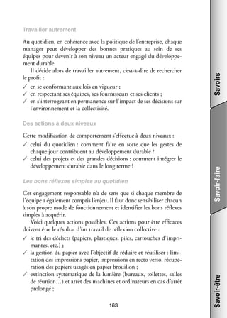 Au quo­­ dien, en cohé­­
ti­­
rence avec la poli­­
tique de l’entreprise, chaque
mana­­ peut déve­­ per des bonnes pra­­
ger
lop­­
tiques au sein de ses
équipes pour deve­­ à son niveau un acteur engagé du déve­­ pe­
nir
lop­­ ­
ment durable.
Il décide alors de tra­­
vailler autre­­
ment, c’est-à-dire de recher­­
cher
le pro­­
fit :
✓✓ en se confor­­
mant aux lois en vigueur ;
✓✓ en res­­ tant ses équipes, ses four­­ seurs et ses clients ;
pec­­
nis­­
✓✓ en s’interrogeant en per­­ nence sur l’impact de ses déci­­
ma­­
sions sur
l’environnement et la col­­ ti­­
lec­­ vité.

Savoirs

Tra­­
vailler autre­­
ment

Les bons réflexes simples au quo­­ dien
ti­­

Cet enga­­ ment res­­ sable n’a de sens que si chaque membre de
ge­­
pon­­
l’équipe a éga­­ ment compris l’enjeu. Il faut donc sen­­ bi­­
le­­
si­­ liser cha­­
cun
à son propre mode de fonc­­ ne­­
tion­­ ment et iden­­ fier les bons réflexes
ti­­
simples à acqué­­
rir.
Voici quelques actions pos­­
sibles. Ces actions pour être effi­­
caces
doivent être le résul­­ d’un tra­­ de réflexion col­­ tive :
tat
vail
lec­­
✓✓ le tri des déchets (papiers, plas­­
tiques, piles, car­­
touches d’impri­
mantes, etc.) ;
✓✓ la ges­­
tion du papier avec l’objectif de réduire et réuti­­ ser : limi­
li­­
­
ta­­
tion des impres­­
sions papier, impres­­
sions en recto verso, récu­­ ­
pé­
ra­­
tion des papiers usa­­ en papier brouillon ;
gés
✓✓ extinction sys­­ ma­­
té­­ tique de la lumière (bureaux, toi­­
lettes, salles
de réunion…) et arrêt des machines et ordi­­ teurs en cas d’arrêt
na­­
pro­­
longé ;
163

Savoir-être

Cette modi­­ ca­­
fi­­ tion de compor­­ ment s’effectue à deux niveaux :
te­­
✓✓ celui du quo­­ dien : comment faire en sorte que les gestes de
ti­­
chaque jour contri­­
buent au déve­­ pe­­
lop­­ ment durable ?
✓✓ celui des pro­­ et des grandes déci­­
jets
sions : comment inté­­
grer le
déve­­ pe­­
lop­­ ment durable dans le long terme ?

Savoir-faire

Des actions à deux niveaux

 
