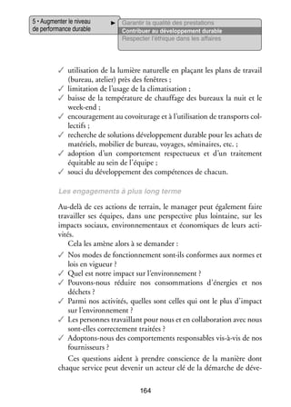 5 • Aug­­ ter le niveau
men­­
de per­­ mance durable
for­­

Garan­­ la qua­­ des pres­­ tions
tir
lité
ta­­
Contri­­
buer au déve­­ pe­­
lop­­ ment durable
Res­­ ter l’éthique dans les affaires
pec­­

✓✓ uti­­ sation de la lumière natu­­
li­­
relle en pla­­
çant les plans de tra­­
vail
(bureau, ate­­
lier) près des fenêtres ;
✓✓ limi­­ tion de l’usage de la cli­­ ti­­
ta­­
ma­­ sation ;
✓✓ baisse de la tem­­ ra­­
pé­­ ture de chauf­­
fage des bureaux la nuit et le
week-­ nd ;
e
✓✓ encou­­ ge­­
ra­­ ment au co­ oitu­­
v
rage et à l’utilisation de trans­­
ports col­
­
lec­­
tifs ;
✓✓ recherche de solu­­
tions déve­­ pe­­
lop­­ ment durable pour les achats de
maté­­
riels, mobi­­ de bureau, voyages, sémi­­
lier
naires, etc. ;
✓✓ adop­­
tion d’un compor­­ ment res­­ tueux et d’un trai­­ ment
te­­
pec­­
te­­
équi­­
table au sein de l’équipe ;
✓✓ souci du déve­­ pe­­
lop­­ ment des compé­­
tences de cha­­
cun.
Les enga­­ ments à plus long terme
ge­­

Au-­ elà de ces actions de ter­­
d
rain, le mana­­ peut éga­­ ment faire
ger
le­­
tra­­
vailler ses équipes, dans une perspec­­
tive plus loin­­
taine, sur les
impacts sociaux, envi­­ ne­­ taux et éco­­ miques de leurs acti­
ron­­ men­­
no­­
­
vi­­
tés.
Cela les amène alors à se demander :
✓✓ Nos modes de fonc­­ ne­­
tion­­ ment sont-­ls conformes aux normes et
i
lois en vigueur ?
✓✓ Quel est notre impact sur l’environnement ?
✓✓ Pouvons-­ ous réduire nos consom­­ tions d’énergies et nos
n
ma­­
déchets ?
✓✓ Parmi nos acti­­ tés, quelles sont celles qui ont le plus d’impact
vi­­
sur l’environnement ?
✓✓ Les per­­
sonnes tra­­
vaillant pour nous et en col­­ bo­­ tion avec nous
la­­ ra­­
sont-­ lles cor­­ te­­
e
rec­­ ment trai­­
tées ?
✓✓ Adoptons-­ ous des compor­­ ments res­­ sables vis-­ -vis de nos
n
te­­
pon­­
à
four­­ seurs ?
nis­­
Ces ques­­
tions aident à prendre conscience de la manière dont
chaque ser­­
vice peut deve­­ un acteur clé de la démarche de déve­
nir
­
164

 