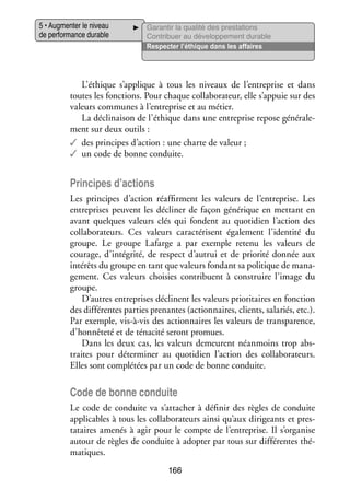 5 • Aug­­ ter le niveau
men­­
de per­­ mance durable
for­­

Garan­­ la qua­­ des pres­­ tions
tir
lité
ta­­
Contri­­
buer au déve­­ pe­­
lop­­ ment durable
Res­­ ter l’éthique dans les affaires
pec­­

L’éthique s’applique à tous les niveaux de l’entreprise et dans
toutes les fonc­­
tions. Pour chaque col­­ bo­­ teur, elle s’appuie sur des
la­­ ra­­
valeurs communes à l’entreprise et au métier.
La décli­­ son de l’éthique dans une entre­­
nai­­
prise repose géné­­ le­
ra­­ ­
ment sur deux outils :
✓✓ des prin­­
cipes d’action : une charte de valeur ;
✓✓ un code de bonne conduite.

Prin­­
cipes d’actions
Les prin­­
cipes d’action réaf­­
firment les valeurs de l’entreprise. Les
entre­­
prises peuvent les décli­­ de façon géné­­
ner
rique en met­­
tant en
avant quelques valeurs clés qui fondent au quo­­ dien l’action des
ti­­
col­­ bo­­ teurs. Ces valeurs carac­­ risent éga­­ ment l’identité du
la­­ ra­­
té­­
le­­
groupe. Le groupe Lafarge a par exemple retenu les valeurs de
cou­­
rage, d’intégrité, de respect d’autrui et de prio­­ don­­ aux
rité
née
inté­­ du groupe en tant que valeurs fon­­
rêts
dant sa poli­­
tique de mana­
­
ge­­
ment. Ces valeurs choi­­ contri­­
sies
buent à construire l’image du
groupe.
D’autres entre­­
prises déclinent les valeurs prio­­ taires en fonc­­
ri­­
tion
des dif­­ rentes par­­ pre­­
fé­­
ties nantes (action­­
naires, clients, sala­­
riés, etc.).
Par exemple, vis-­ -vis des action­­
à
naires les valeurs de trans­­ rence,
pa­­
d’honnêteté et de téna­­ seront promues.
cité
Dans les deux cas, les valeurs demeurent néan­­
moins trop abs­
­
traites pour déter­­ ner au quo­­ dien l’action des col­­ bo­­ teurs.
mi­­
ti­­
la­­ ra­­
Elles sont complé­­ par un code de bonne conduite.
tées

Code de bonne conduite
Le code de conduite va s’attacher à défi­­ des règles de conduite
nir
appli­­
cables à tous les col­­ bo­­ teurs ainsi qu’aux diri­­
la­­ ra­­
geants et pres­
­
tataires ame­­ à agir pour le compte de l’entreprise. Il s’organise
nés
autour de règles de conduite à adop­­ par tous sur dif­­ rentes thé­
ter
fé­­
­
ma­­
tiques.
166

 