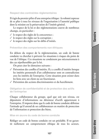 Il s’agit du pre­­
mier pilier d’une entre­­
prise éthique : la volonté expresse
de se plier à tous les niveaux de l’organisation à l’autorité publique
dont la mis­­
sion est la pré­­ va­­
ser­­ tion de l’intérêt géné­­
ral.
Le respect de la loi et des régle­­ ta­­
men­­ tions couvre de nom­­
breux
champs, en par­­ cu­­
ti­­ lier :
✓✓ le respect des règles de la concur­­
rence ;
✓✓ le respect des règles sur la cor­­ tion ;
rup­­
✓✓ le respect des règles sur les délits d’initiés.

Savoirs

Respect des contraintes régle­­
men­­
taires

En dehors du respect de la régle­­ ta­­
men­­ tion, un code de bonne
conduite va cher­­
cher à pré­­ nir les situa­­
ve­­
tions à risques du point de
vue de l’éthique. Ces situa­­
tions ne conduisent pas néces­­ re­­
sai­­ ment à
des cas répré­­ sibles par la loi.
hen­­
On peut citer les domaines sui­­
vants :
✓✓ Pré­­ tion des conflits d’intérêts. Il y a conflit d’intérêts lorsque
ven­­
les inté­­ per­­ nels d’un col­­ bo­­ teur sont en contra­­ tion
rêts
son­­
la­­ ra­­
dic­­
avec les inté­­ de l’entreprise. Cette situa­­
rêts
tion peut exis­­ dans
ter
les liens avec un client ou un four­­ seur.
nis­­
✓✓ Pré­­ tion des actions dis­­ mi­­ toires et du har­­ le­­
ven­­
cri­­ na­­
cè­­ ment.
Obli­­ tion de confi­­
ga­­
den­­ lité et de pro­­ tion des actifs
tia­­
tec­­
de l’entreprise

Savoir-faire

Pré­­ tion des compor­­ ments non éthiques
ven­­
te­­

Chaque col­­ bo­­ teur du groupe, quel que soit son niveau, est
la­­ ra­­
dépo­­ taire d’informations ou détenteur d’actifs appar­­ nant à
si­­
te­­
l’entreprise. Il importe donc que le code de bonne conduite défi­­
nisse
l’attitude qu’il attend de ses col­­ bo­­ teurs en matière de pro­­ tion
la­­ ra­­
tec­­
de l’information et pro­­ tion des biens.
tec­­

Rédi­­ un code de bonne conduite est un préa­­
ger
lable. Il ne garan­
­
tit nul­­ ment un compor­­ ment éthique de tous les acteurs.
le­­
te­­
167

Savoir-être

Mise en œuvre du code de bonne conduite

 