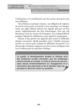 5 • Aug­­ ter le niveau
men­­
de per­­ mance durable
for­­

Garan­­ la qua­­ des pres­­ tions
tir
lité
ta­­
Contri­­
buer au déve­­ pe­­
lop­­ ment durable
Res­­ ter l’éthique dans les affaires
pec­­

L’information et la sen­­ bi­­ sa­­
si­­ li­­ tion sont des actions néces­­
saires mais
non suf­­ santes.
fi­­
Tout d’abord, un prin­­
cipe s’impose : une obli­­ tion de vigi­­
ga­­
lance
de tous les acteurs pour eux-­ êmes et leur entou­­
m
rage. Les man­­ ­
que­
ments aux règles éthiques doivent être signa­­ quel que soit leur
lés
auteur, indé­­ dam­­
pen­­
ment des liens hié­­ chiques. Pour que cela
rar­­
fonc­­
tionne à tous les niveaux de l’entreprise, il est indis­­ sable de
pen­­
pro­­ ger l’identité du col­­ bo­­ teur ayant signalé le man­­ ment.
té­­
la­­ ra­­
que­­
Ensuite, il faut pré­­
voir une approche pour trai­­ les dif­­ cultés
ter
fi­­
éthiques ren­­
contrées. Quelle pro­­ dure suivre ? Quelles res­­
cé­­
sources
internes ou externes pour résoudre les dif­­ cultés ren­­
fi­­
contrées ? Les
plus grandes entre­­
prises s’appuient sur leurs ser­­
vices juri­­
diques voire
sur un réfé­­
rent pour les ques­­
tions d’éthique.

La qua­­
lité, le déve­­ pe­­
lop­­ ment durable et l’éthique sont
des ten­­
dances lourdes d’évolution que les entre­­
prises
doivent prendre en compte. La mise en œuvre de ces prin­
­
cipes repose fon­­ men­­ lement sur l’engagement et la
da­­
ta­­
conscience des per­­
sonnes et de la direc­­
tion dans les
prin­­
cipes et dans leur action au quo­­ dien.
ti­­

168

 