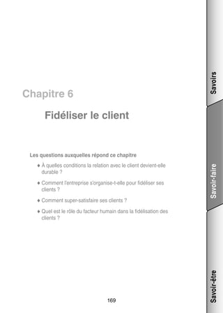 Savoirs

Chapitre 6
Fidéliser le client

tions la rela­­ avec le client devient-­ lle
tion
e
◆◆ À quelles condi­­
durable ?
◆◆ Comment l’entreprise s’organise-t-elle pour fidéliser ses

clients ?
s
◆◆ Comment super-­ atisfaire ses clients ?

Savoir-faire

Les ques­­
tions aux­­
quelles répond ce cha­­
pitre

◆◆ Quel est le rôle du fac­­
teur humain dans la fidélisation des

169

Savoir-être

clients ?

 