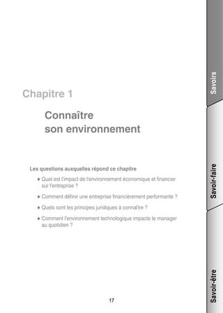 Savoirs

Chapitre 1

Les ques­­
tions aux­­
quelles répond ce cha­­
pitre
no­­
cier
◆◆ Quel est l’impact de l’environnement éco­­ mique et finan­­
sur l’entreprise ?
nir
prise finan­­ re­­
ciè­­ ment per­­ mante ?
for­­
◆◆ Comment défi­­ une entre­­

Savoir-faire

Connaître
son envi­­ ne­­
ron­­ ment

◆◆ Quels sont les prin­­
cipes juri­­
diques à connaître ?
◆◆ Comment l’environnement tech­­ lo­­
no­­ gique impacte le mana­­
ger

17

Savoir-être

au quo­­ dien ?
ti­­

 