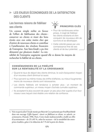 CC Les enjeux éco­­ miques de la satis­­faction
no­­
des clients

breuses entre­
­
Un constat simple milite en faveur •	 Pour de nom­­
prises, il s’agit de fidéliser
de l’effort de fidélisation des clients :
les clients exis­­
tants et d’en
conser­­ ses clients et tis­­ des liens
ver
ser
conqué­­ de nou­­
rir
veaux afin de
étroits avec eux coûte moins cher que
sur­­
vivre et se déve­­ per.
lop­­
d’attirer de nou­­
veaux clients et contri­­
bue •	 Cette volonté passe par une
à l’amélioration des résul­­
tats finan­­
ciers
connais­­
sance fine de ses
de l’entreprise. Son bien-­ondé a pu être
f
clients et de leur poten­­
tiel.
­
démon­­ par plu­­
tré
sieurs études1. La ren­
ta­­ lité de l’entreprise aug­­
bi­­
mente quand elle se donne les moyens de
recher­­
cher la fidé­­ de ses clients.
lité

Consé­­
quences de la fidé­­lité
sur la ren­­ bi­­lité et la crois­­sance
ta­­
✓✓Quand le taux de départ des clients dimi­­
nue, le coût d’acquisition moyen
d’un nou­­
veau client dimi­­
nue lui aussi.
✓✓Pour par­­ nir au même niveau de chiffre d’affaires, ou mieux l’augmenter,
ve­­
moins de nou­­
veaux clients sont néces­­
saires.
✓✓Les clients fidélisés ont ten­­
dance à ache­­
ter plus : un mon­­
tant de
commande supé­­
rieur, un niveau moyen d’achats cumu­­ supé­­
lés
rieur.

Savoirs

PRINCIPES CLÉS

Savoir-faire

Les bonnes rai­­
sons de fidéliser
ses clients

✓✓Ils acceptent le plus sou­­
vent de payer un peu plus cher auprès d’un four­
­
nis­­
seur avec lequel s’est éta­­
blie une rela­­
tion de confiance.

1.	 Voir en par­­ cu­­ l’étude menée par Bain  Co et pré­­ tée par Fred Reichheld
ti­­ lier
sen­­
dans son ouvrage L’effet loyauté : réus­­ en fidélisant ses clients, ses sala­­
sir
riés, ses
action­­
naires, Dunod, 1996, Paris. Cette étude multi­ ecto­­
s
rielle a éta­­ un effet
bli
d’accroissement – de 25 à 85 %, selon les sec­­
teurs – de la ren­­ bi­­ des entre­
ta­­ lité
­
prises étu­­
diées, grâce à la réduc­­
tion de 5 % de la perte de clients.

171

Savoir-être

1

 
