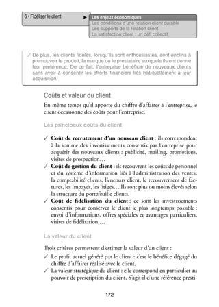 6 • Fidéliser le client

Les enjeux éco­­ miques
no­­
Les condi­­
tions d’une rela­­
tion client durable
Les sup­­
ports de la rela­­
tion client
La satis­­
faction client : un défi col­­ tif
lec­­

✓✓De plus, les clients fidèles, lorsqu’ils sont enthou­­
siastes, sont enclins à
pro­­
mou­­
voir le pro­­
duit, la marque ou le pres­­
tataire aux­­
quels ils ont donné
leur pré­­ rence. De ce fait, l’entreprise béné­­ cie de nou­­
fé­­
fi­­
veaux clients
sans avoir à consen­­ les efforts finan­­
tir
ciers liés habi­­ le­­
tuel­­ ment à leur
acqui­­ tion.
si­­

Coûts et valeur du client
En même temps qu’il apporte du chiffre d’affaires à l’entreprise, le
client occa­­
sionne des coûts pour l’entreprise.
Les prin­­ paux coûts du client
ci­­

✓✓ Coût de recru­­ ment d’un nou­­
te­­
veau client : ils cor­­ pondent
res­­
à la somme des inves­­ se­­
tis­­ ments consen­­ par l’entreprise pour
tis
acqué­­ des nou­­
rir
veaux clients : publi­­
cité, mai­­
ling, pro­­ tions,
mo­­
visites de prospection…
✓✓ Coût de ges­­
tion du client : ils recouvrent les coûts de per­­ nel
son­­
et du sys­­
tème d’information liés à l’administration des ventes,
la comp­­ bi­­ clients, l’encours client, le recou­­ ment de fac­
ta­­ lité
vre­­
­
tures, les impayés, les litiges… Ils sont plus ou moins éle­­ selon
vés
la struc­­
ture du por­­ feuille clients.
te­­
✓✓ Coût de fidélisation du client : ce sont les inves­­ se­­
tis­­ ments
consen­­ pour conser­­ le client le plus long­­
tis
ver
temps pos­­
sible :
envoi d’informations, offres spé­­
ciales et avan­­
tages par­­ cu­­
ti­­ liers,
visites de fidélisation,…
La valeur du client

Trois cri­­
tères per­­
mettent d’estimer la valeur d’un client :
✓✓ Le pro­­ actuel généré par le client : c’est le béné­­ dégagé du
fit
fice
chiffre d’affaires réa­­ avec le client.
lisé
✓✓ La valeur stra­­ gique du client : elle cor­­ pond en par­­ cu­­ au
té­­
res­­
ti­­ lier
pou­­ de pres­­ tion du client. S’agit-il d’une réfé­­
voir
crip­­
rence pres­­ ­
ti­
172

 