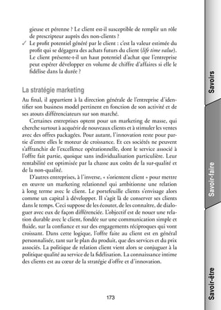 Au final, il appar­­
tient à la direc­­
tion géné­­ de l’entreprise d’idenrale
tifier son busi­­
ness model per­­
tinent en fonc­­
tion de son acti­­ et de
vité
ses atouts dif­­ ren­­ teurs sur son mar­­
fé­­ cia­­
ché.
Cer­­
taines entre­­
prises optent pour un mar­­ ting de masse, qui
ke­­
cherche sur­­
tout à acqué­­ de nou­­
rir
veaux clients et à sti­­ ler les ventes
mu­­
avec des offres packagées. Pour autant, l’innovation reste pour par­
­
tie d’entre elles le moteur de crois­­
sance. Et ces socié­­ ne peuvent
tés
s’affranchir de l’excellence opé­­ tion­­
ra­­ nelle, dont le ser­­
vice asso­­ à
cié
l’offre fait par­­ quoique sans indi­­ dua­­ sa­­
tie,
vi­­ li­­ tion par­­ cu­­
ti­­ lière. Leur
ren­­ bi­­ est opti­­ sée par la chasse aux coûts de la sur-­ ualité et
ta­­ lité
mi­­
q
de la non-­ ualité.
q
D’autres entre­­
prises, à l’inverse, « s’orientent client » pour mettre
en œuvre un mar­­ ting rela­­ nel qui ambi­­
ke­­
tion­­
tionne une rela­­
tion
à long terme avec le client. Le por­­ feuille clients s’envisage alors
te­­
comme un capi­­ à déve­­ per. Il s’agit là de conser­­ ses clients
tal
lop­­
ver
dans le temps. Ceci sup­­
pose de les écou­­ de les connaître, de dia­­ ­
ter,
lo­
guer avec eux de façon dif­­ ren­­
fé­­ ciée. L’objectif est de nouer une rela­
­
tion durable avec le client, fon­­ sur une commu­­ ca­­
dée
ni­­ tion simple et
fluide, sur la confiance et sur des enga­­ ments réci­­
ge­­
proques qui vont
crois­­
sant. Dans cette logique, l’offre faite au client est en géné­­
ral
per­­ na­­ sée, tant sur le plan du pro­­
son­­ li­­
duit, que des ser­­
vices et du prix
asso­­
ciés. La poli­­
tique de rela­­
tion client vient alors se conju­­
guer à la
poli­­
tique qua­­ au ser­­ de la fidélisation. La connais­­
lité
vice
sance intime
des clients est au cœur de la stra­­ gie d’offre et d’innovation.
té­­

173

Savoirs
Savoir-faire

La stra­­ gie mar­­ ting
té­­
ke­­

Savoir-être

gieuse et pérenne ? Le client est-­l sus­­ tible de rem­­ un rôle
i
cep­­
plir
de pres­­ teur auprès des non-­ lients ?
crip­­
c
✓✓ Le pro­­ poten­­ généré par le client : c’est la valeur esti­­
fit
tiel
mée du
pro­­ qui se déga­­
fit
gera des achats futurs du client (life time value).
Le client présente-­-il un haut poten­­ d’achat que l’entreprise
t
tiel
peut espé­­ déve­­ per en volume de chiffre d’affaires si elle le
rer
lop­­
fidélise dans la durée ?

 