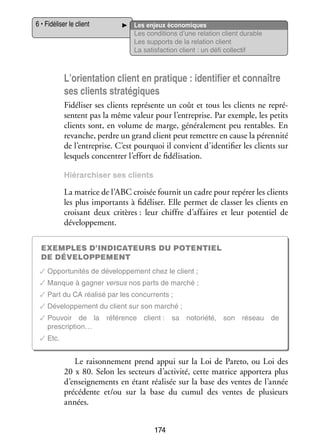 6 • Fidéliser le client

Les enjeux éco­­ miques
no­­
Les condi­­
tions d’une rela­­
tion client durable
Les sup­­
ports de la rela­­
tion client
La satis­­
faction client : un défi col­­ tif
lec­­

L’orientation client en pra­­
tique : iden­­ fier et connaître
ti­­
ses clients stra­­ giques
té­­
Fidéliser ses clients repré­­
sente un coût et tous les clients ne repré­
­
sentent pas la même valeur pour l’entreprise. Par exemple, les petits
clients sont, en volume de marge, géné­­ le­­
ra­­ ment peu ren­­
tables. En
revanche, perdre un grand client peut remettre en cause la péren­­
nité
de l’entreprise. C’est pour­­
quoi il convient d’identifier les clients sur
les­­
quels concen­­ l’effort de fidélisation.
trer
Hié­­ chi­­
rar­­ ser ses clients

La matrice de l’ABC croi­­ four­­ un cadre pour repérer les clients
sée
nit
les plus impor­­
tants à fidéliser. Elle per­­
met de clas­­ les clients en
ser
croi­­
sant deux cri­­
tères : leur chiffre d’affaires et leur poten­­ de
tiel
déve­­ pe­­
lop­­ ment.
Exemples d’indicateurs du poten­­
tiel
de déve­­lop­­pe­­ ent
m
✓✓Oppor­­ ni­­ de déve­­ pe­­
tu­­ tés
lop­­ ment chez le client ;
✓✓Manque à gagner ver­­
sus nos parts de mar­­
ché ;
✓✓Part du CA réa­­
lisé par les concur­­
rents ;
✓✓Déve­­ pe­­
lop­­ ment du client sur son mar­­
ché ;
✓✓Pou­­
voir de la réfé­­
rence client : sa noto­­
riété, son réseau de
prescription…
✓✓Etc.

Le rai­­ ne­­
son­­ ment prend appui sur la Loi de Pareto, ou Loi des
20 x 80. Selon les sec­­
teurs d’activité, cette matrice appor­­
tera plus
d’enseignements en étant réa­­ sée sur la base des ventes de l’année
li­­
pré­­ dente et/ou sur la base du cumul des ventes de plu­­
cé­­
sieurs
années.
174

 