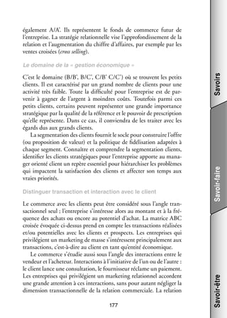 éga­­ ment A/A’. Ils repré­­
le­­
sentent le fonds de commerce futur de
l’entreprise. La stra­­ gie rela­­ nelle vise l’approfondissement de la
té­­
tion­­
rela­­
tion et l’augmentation du chiffre d’affaires, par exemple par les
ventes croi­­ (cross selling).
sées

Le commerce avec les clients peut être consi­­
déré sous l’angle tran­
­
sac­­ nel seul ; l’entreprise s’intéresse alors au mon­­
tion­­
tant et à la fré­
­
quence des achats ou encore au poten­­ d’achat. La matrice ABC
tiel
croi­­ évo­­
sée
quée ci-­ essus prend en compte les tran­­ tions réa­­ sées
d
sac­­
li­­
et/ou poten­­
tielles avec les clients et pros­­
pects. Les entre­­
prises qui
pri­­ lé­­
vi­­ gient un mar­­ ting de masse s’intéressent prin­­ pa­­ ment aux
ke­­
ci­­ le­­
tran­­ tions, c’est-à-dire au client en tant qu’entité éco­­ mique.
sac­­
no­­
Le commerce s’étudie aussi sous l’angle des inter­­ tions entre le
ac­­
ven­­
deur et l’acheteur. Inter­­ tions à l’initiative de l’un ou de l’autre :
ac­­
le client lance une consul­­ tion, le four­­ seur réclame un paie­­
ta­­
nis­­
ment.
Les entre­­
prises qui pri­­ lé­­
vi­­ gient un mar­­ ting rela­­ nel accordent
ke­­
tion­­
une grande atten­­
tion à ces inter­­ tions, sans pour autant négli­­ la
ac­­
ger
dimen­­
sion tran­­ tion­­
sac­­ nelle de la rela­­
tion commer­­
ciale. La rela­­
tion
177

Savoir-faire

Dis­­ guer tran­­ tion et inter­­ tion avec le client
tin­­
sac­­
ac­­

Savoir-être

C’est le domaine (B/B’, B/C’, C/B’ C/C’) où se trouvent les petits
clients. Il est carac­­ risé par un grand nombre de clients pour une
té­­
acti­­ très faible. Toute la dif­­ culté pour l’entreprise est de par­
vité
fi­­
­
ve­­ à gagner de l’argent à moindres coûts. Tou­­ fois parmi ces
nir
te­­
petits clients, cer­­
tains peuvent repré­­ ter une grande impor­­
sen­­
tance
stra­­ gique par la qua­­ de la réfé­­
té­­
lité
rence et le pou­­ de pres­­ tion
voir
crip­­
qu’elle repré­­
sente. Dans ce cas, il convien­­ de les trai­­ avec les
dra
ter
égards dus aux grands clients.
La seg­­ ta­­ des clients four­­ le socle pour construire l’offre
men­­ tion
nit
(ou pro­­ si­­
po­­ tion de valeur) et la poli­­
tique de fidélisation adap­­ à
tées
chaque seg­­
ment. Connaître et comprendre la seg­­ ta­­
men­­ tion clients,
iden­­ fier les clients stra­­ giques pour l’entreprise apporte au mana­
ti­­
té­­
­
ger orienté client un repère essen­­ pour hié­­ chi­­ les pro­­
tiel
rar­­ ser
blèmes
qui impactent la satis­­
faction des clients et affec­­ son temps aux
ter
vraies prio­­ tés.
ri­­

Savoirs

Le domaine de la « ges­­
tion éco­­ mique »
no­­

 