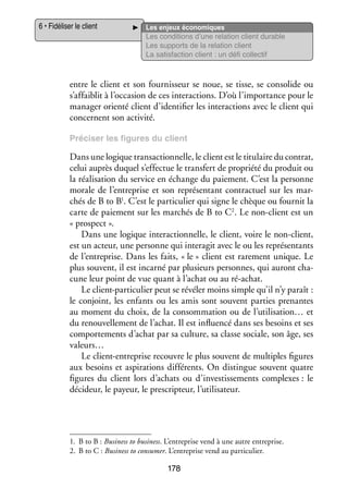 6 • Fidéliser le client

Les enjeux éco­­ miques
no­­
Les condi­­
tions d’une rela­­
tion client durable
Les sup­­
ports de la rela­­
tion client
La satis­­
faction client : un défi col­­ tif
lec­­

entre le client et son four­­ seur se noue, se tisse, se conso­­ ou
nis­­
lide
s’affaiblit à l’occasion de ces inter­­ tions. D’où l’importance pour le
ac­­
mana­­ orienté client d’identifier les inter­­ tions avec le client qui
ger
ac­­
concernent son acti­­
vité.
Pré­­ ser les figures du client
ci­­

Dans une logique tran­­ tion­­
sac­­ nelle, le client est le titu­­
laire du contrat,
celui auprès duquel s’effectue le trans­­ de pro­­
fert
priété du pro­­
duit ou
la réa­­ sa­­
li­­ tion du ser­­
vice en échange du paie­­
ment. C’est la per­­
sonne
morale de l’entreprise et son repré­­ tant contrac­­
sen­­
tuel sur les mar­
­
1
ti­­ lier
nit
chés de B to B . C’est le par­­ cu­­ qui signe le chèque ou four­­ la
c
carte de paie­­
ment sur les mar­­
chés de B to C2. Le non-­ lient est un
« pros­­
pect ».
Dans une logique interactionnelle, le client, voire le non-­ lient,
c
est un acteur, une per­­
sonne qui inter­ git avec le ou les repré­­ tants
a
sen­­
de l’entreprise. Dans les faits, « le » client est rare­­
ment unique. Le
plus sou­­
vent, il est incarné par plu­­
sieurs per­­
sonnes, qui auront cha­
­
cune leur point de vue quant à l’achat ou au ré-­ chat.
a
Le client-­ articulier peut se révé­­ moins simple qu’il n’y paraît :
p
ler
le conjoint, les enfants ou les amis sont sou­­
vent par­­ pre­­
ties
nantes
au moment du choix, de la consom­­ tion ou de l’utilisation… et
ma­­
du renou­­ le­­
vel­­ ment de l’achat. Il est influ­­
encé dans ses besoins et ses
compor­­ ments d’achat par sa culture, sa classe sociale, son âge, ses
te­­
valeurs…
Le client-­ ntreprise recouvre le plus sou­­
e
vent de mul­­
tiples figures
aux besoins et aspi­­ tions dif­­ rents. On dis­­
ra­­
fé­­
tingue sou­­
vent quatre
figures du client lors d’achats ou d’investissements complexes : le
déci­­
deur, le payeur, le pres­­ teur, l’utilisateur.
crip­­

1.	 B to B : Busi­­ to busi­­
ness
ness. L’entreprise vend à une autre entre­­
prise.
2.	 B to C : Busi­­ to consu­­
ness
mer. L’entreprise vend au par­­ cu­­
ti­­ lier.

178

 