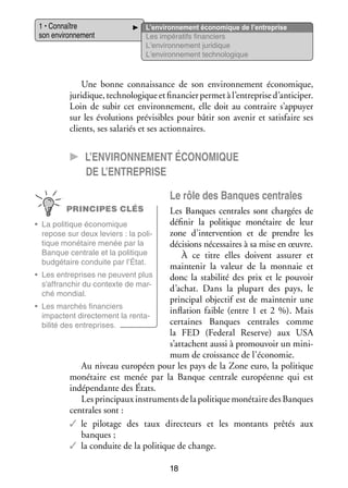 1 • Connaître
son envi­­ ne­­
ron­­ ment

L’environnement éco­­ mique de l’entreprise
no­­
Les impé­­ tifs finan­­
ra­­
ciers
L’environnement juri­­
dique
L’environnement tech­­ lo­­
no­­ gique

Une bonne connais­­
sance de son envi­­ ne­­
ron­­ ment éco­­ mique,
no­­
juri­­
dique, tech­­ lo­­
no­­ gique et finan­­ per­­ à l’entreprise d’anticiper.
cier met
Loin de subir cet envi­­ ne­­
ron­­ ment, elle doit au contraire s’appuyer
sur les évo­­ tions pré­­ sibles pour bâtir son ave­­ et satis­­
lu­­
vi­­
nir
faire ses
clients, ses sala­­ et ses action­­
riés
naires.

CC L’environnement éco­­ mique
no­­
de l’entreprise
Le rôle des Banques cen­­
trales
PRINCIPES CLÉS

Les Banques cen­­
trales sont char­­
gées de
défi­­ la poli­­
nir
tique moné­­
taire de leur
•	 La poli­­
tique éco­­ mique
no­­
zone d’intervention et de prendre les
repose sur deux leviers : la poli­
­
tique moné­­
taire menée par la
déci­­
sions néces­­
saires à sa mise en œuvre.
Banque cen­­
trale et la poli­­
tique
À ce titre elles doivent assu­­ et
rer
bud­­ taire conduite par l’État.
gé­­
main­­ nir la valeur de la mon­­
te­­
naie et
•	 Les entre­­
prises ne peuvent plus
donc la sta­­ lité des prix et le pou­­
bi­­
voir
s’affranchir du contexte de mar­
­
d’achat. Dans la plu­­
part des pays, le
ché mon­­
dial.
prin­­ pal objec­­ est de main­­ nir une
ci­­
tif
te­­
•	 Les mar­­
chés finan­­
ciers
infla­­
tion faible (entre 1  et  2  %). Mais
impactent direc­­ ment la ren­­ ­
te­­
ta­
cer­­
taines Banques cen­­
trales comme
bi­­ des entre­­
lité
prises.
la FED (Federal Re­ erve) aux USA
s
s’attachent aussi à pro­­
mou­­ un mini­
voir
­
mum de crois­­
sance de l’économie.
Au niveau euro­­
péen pour les pays de la Zone euro, la poli­­
tique
moné­­
taire est menée par la Banque cen­­
trale euro­­
péenne qui est
indé­­ dante des États.
pen­­
Les prin­­ paux ins­­ ments de la poli­­
ci­­
tru­­
tique moné­­
taire des Banques
cen­­
trales sont :
✓✓ le pilo­­
tage des taux direc­­
teurs et les mon­­
tants prê­­ aux
tés
banques ;
✓✓ la conduite de la poli­­
tique de change.
18

 