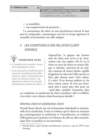 6 • Fidéliser le client

Les enjeux éco­­ miques
no­­
Les condi­­
tions d’une rela­­
tion client durable
Les sup­­
ports de la rela­­
tion client
La satis­­
faction client : un défi col­­ tif
lec­­

−− sa ren­­ bi­­
ta­­ lité,
−− son compor­­ ment de paiement…
te­­
La connais­­
sance du client en tant qu’utilisateur four­­ la base
nit
pour le comprendre, commu­­ quer avec lui en temps oppor­­
ni­­
tun, le
conseiller et lui for­­ ler une offre adap­­
mu­­
tée.

CC Les condi­­tions d’une rela­­tion client
durable
Aujourd’hui, la plu­­
part des besoins
réels du client sont ser­­ et les inno­
vis
­
PRINCIPES CLÉS
va­­
tions sont vite copiées. On l’a vu, le
•	 La qua­­ est le pre­­
lité
mier niveau
client est aussi de mieux en mieux édu­
­
de la satis­­
faction client.
qué et informé, conscient de ses inté­
­
•	 Il est aujourd’hui insuf­­ sant pour
fi­­
rêts, sou­­
cieux de mieux choi­­ capable
sir,
s’assurer dura­­ ment la pré­­ ­
ble­­
fé­
d’apprécier la valeur de l’offre qui lui est
rence du client. L’entreprise doit
faite, plus dis­­
tant aussi. Crise aidant,
jouer sur d’autres leviers : les
il a mûri. Il est devenu méfiant et s’en
attentes du client et le concept
laisse moins conter. Il n’est pas for­­ ­
cé­
d’expérience posi­­
tive du client.
ment prêt à payer plus cher pour un
« petit plus » pro­­
duit. Comment, dans
ces condi­­
tions, la satis­­
faction du client contribue-­-elle à sa fidé­­
t
lité,
c’est-à-dire à une rela­­
tion client-­ ournisseur durable ?
f

Attentes client et satis­­
faction client
Noriaki Kano1 décela très vite la dimen­­
sion indi­­ duelle et émo­­ ­
vi­­
tion­
nelle de la satis­­
faction. Il mit en évi­­
dence que le client ne res­­ tait
sen­­
pas symé­­ que­­
tri­­ ment la satis­­
faction et l’insatisfaction, en étu­­
diant
l’effet généré par la pré­­
sence ou l’absence de telle ou telle carac­­ ris­
té­­ ­
tique dans un pro­­
duit ou une pres­­ tion.
ta­­
1.	 Noriaki Kano, expert qua­­ mon­­ le­­
lité
dia­­ ment reconnu, a reçu en 1997 le prix
Deming.

180

 