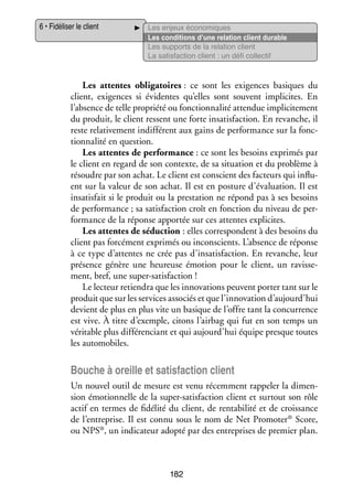 6 • Fidéliser le client

Les enjeux éco­­ miques
no­­
Les condi­­
tions d’une rela­­
tion client durable
Les sup­­
ports de la rela­­
tion client
La satis­­
faction client : un défi col­­ tif
lec­­

Les attentes obli­­ toires : ce sont les exi­­
ga­­
gences basiques du
client, exi­­
gences si évi­­
dentes qu’elles sont sou­­
vent impli­­
cites. En
l’absence de telle pro­­
priété ou fonc­­ na­­ atten­­ impli­­ te­­
tion­­ lité
due
ci­­ ment
du pro­­
duit, le client res­­
sent une forte insa­­ faction. En revanche, il
tis­­
reste rela­­ ve­­
ti­­ ment indif­­ rent aux gains de per­­ mance sur la fonc­
fé­­
for­­
­
tion­­ lité en ques­­
na­­
tion.
Les attentes de per­­ mance : ce sont les besoins expri­­
for­­
més par
le client en regard de son contexte, de sa situa­­
tion et du pro­­
blème à
résoudre par son achat. Le client est conscient des fac­­
teurs qui influ­
­
ent sur la valeur de son achat. Il est en pos­­
ture d’évaluation. Il est
insa­­ fait si le pro­­
tis­­
duit ou la pres­­ tion ne répond pas à ses besoins
ta­­
de per­­ mance ; sa satis­­
for­­
faction croît en fonc­­
tion du niveau de per­
­
for­­
mance de la réponse appor­­ sur ces attentes expli­­
tée
cites.
Les attentes de séduc­­
tion : elles cor­­ pondent à des besoins du
res­­
client pas for­­ ment expri­­ ou inconscients. L’absence de réponse
cé­­
més
à ce type d’attentes ne crée pas d’insatisfaction. En revanche, leur
pré­­
sence génère une heu­­
reuse émo­­
tion pour le client, un ravis­­ ­
se­
ment, bref, une super-­ atisfaction !
s
Le lec­­
teur retien­­ que les inno­­ tions peuvent por­­ tant sur le
dra
va­­
ter
pro­­ que sur les ser­­
duit
vices asso­­ et que l’innovation d’aujourd’hui
ciés
devient de plus en plus vite un basique de l’offre tant la concur­­
rence
est vive. À titre d’exemple, citons l’airbag qui fut en son temps un
véri­­
table plus dif­­ ren­­
fé­­ ciant et qui aujourd’hui équipe presque toutes
les auto­­ biles.
mo­­

Bouche à oreille et satis­­
faction client
Un nou­­ outil de mesure est venu récem­­
vel
ment rap­­ ler la dimen­
pe­­
­
sion émo­­ nelle de la super-­ atisfaction client et sur­­
tion­­
s
tout son rôle
actif en termes de fidé­­ du client, de ren­­ bi­­ et de crois­­
lité
ta­­ lité
sance
®
de l’entreprise. Il est connu sous le nom de Net Promoter Score,
ca­­
prises de pre­­
mier plan.
ou NPS®, un indi­­ teur adopté par des entre­­

182

 