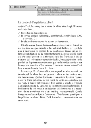 6 • Fidéliser le client

Les enjeux éco­­ miques
no­­
Les condi­­
tions d’une rela­­
tion client durable
Les sup­­
ports de la rela­­
tion client
La satis­­
faction client : un défi col­­ tif
lec­­

Le concept d’expérience client
Aujourd’hui, le champ des attentes du client s’est élargi. Il couvre
trois domaines :
✓✓ le pro­­
duit ou la pres­­ tion ;
ta­­
✓✓ le ser­­
vice asso­­ (téléconseil, commer­­
cié 
cial, supply-­ hain, SAV,
c
e-­ ervices…) ;
s
✓✓ la rela­­
tion humaine avec les acteurs de l’entreprise.
C’est la somme des satis­­
factions obte­­
nues dans ces trois domaines
qui consti­­ aux yeux du client la « valeur de l’offre » en regard du
tue
prix à payer pour en pro­­ ter. Et de nom­­
fi­­
breuses études sur les cri­
­
tères de satis­­
faction ou de mécontente­­
ment montrent que le client
çoit les dif­­ rences entre les four­­ seurs ou les
fé­­
nis­­
du xxie  siècle per­­
marques qui sol­­ citent son pou­­
li­­
voir d’achat, beau­­
coup moins sur le
pro­­
duit ou la pres­­ tion stricto sensu que sur le ser­­
ta­­
vice asso­­ et sur
cié
les contacts humains. C’est sou­­
vent là que sont situées aujourd’hui
les « attentes de séduc­­
tion » du client.
Le concept d’expé­­
rience client cor­­ pond au vécu sen­­ riel et
res­­
so­­
émo­­ nel du client face au pro­­
tion­­
duit et dans les inter­­ tions avec
ac­­
son four­­ seur. Quelles émo­­
nis­­
tions et sen­­ tions le client ressentsa­­
i
­l au vu d’une publi­­
cité, sur un point de vente, en consul­­
tant un
site web, à l’appel télé­­ nique d’un centre d’appels, à l’écoute
pho­­
d’un argu­­ taire du ven­­
men­­
deur, au trai­­ ment d’une récla­­ tion, à
te­­
ma­­
l’utilisation de son pro­­
duit, en rece­­
vant un dépan­­
neur, à la récep­
­
tion d’une newsletter ou d’un mai­­
ling pro­­ tion­­
mo­­ nel ? Quelle
image en résultera-­-il pour l’entreprise ? Tous les sens par­­ cipent à
t
ti­­
l’expérience du client : l’ouïe, l’œil, le toucher… son cer­­
veau et son
cœur aussi.

184

 
