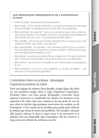 Les prin­­ci­­paux ingré­­
dients de l’expérience
client
✓✓L’offre de base : qu’est-ce qu’on me pro­­
pose ?

✓✓Mon sen­­ ment de sécu­­
ti­­
rité : suis-­e en confiance avec cette per­­
j
sonne,
avec ce four­­ seur ? Ce pro­­
nis­­
duit, ce ser­­
vice, ce sys­­
tème me protègent-­ls
i
des risques que j’encours ? La pro­­ si­­
po­­ tion est-­ lle claire ?
e
✓✓Mon iden­­
tité : est-­ e que je me sens res­­
c
pecté dans ce que je suis, mes
centres d’intérêt, mes codes, mes valeurs ?

Savoirs

✓✓Mon temps : ici on m’évite d’attendre, là on prend le temps de m’écouter
et me conseiller, et main­­ nant on me livre vite, hier si possible…
te­­

✓✓Mon indi­­ dua­­
vi­­ lité : ma situa­­
tion, mon contexte sont-­ls pris en compte ?
i
Suis-­e traité comme un numéro ou comme un client ? L’offre et/ou la rela­
j
­
tion sont-­ lles per­­ na­­ sées à moi ?
e
son­­ li­­
✓✓Mon inté­­
rêt : qu’est-ce que cette offre va m’apporter ? En quoi m’enrichitelle ? Par quoi m’enrichit-elle ? Vaut-­ lle le prix qu’on me demande ?
e

L’orientation client en pra­­
tique : déve­­ per
lop­­
l’expérience posi­­ du client
tive
Dans une logique de rela­­
tion client durable, chaque figure du client
est une per­­
sonne unique dont il s’agit d’optimiser l’expérience.
S’orienter client, c’est faire preuve d’empathie, c’est-à-dire d’une
capa­­ à per­­ voir et comprendre les inté­­
cité
ce­­
rêts, les émo­­
tions et les
aspi­­ tions du client, dans son contexte et de son point de vue (et
ra­­
non selon les inté­­ égo­­ triques court-­ erme du ven­­
rêts
cen­­
t
deur ou de
l’entreprise). C’est ensuite de les prendre pour guide pour éla­­ rer
bo­­
la solu­­
tion qui résout le mieux son pro­­
blème. Par exemple, cela peut
aller jusqu’à adres­­ le client à court terme à un concur­­
ser
rent si la
solu­­
tion n’est pas dis­­ nible dans l’entreprise, afin de conser­­ à
po­­
ver
long terme une rela­­
tion de confiance avec lui.

185

Savoir-être

✓✓Mes sen­­ tions : ce que je vois, j’entends, je touche, je respire…, me
sa­­
procure-­-il une sen­­ tion agréable ?
t
sa­­

Savoir-faire

✓✓Mon confort : est-­ e qu’on me faci­­ la vie ? est-­ e qu’on me complique
c
lite
c
la vie ?

 