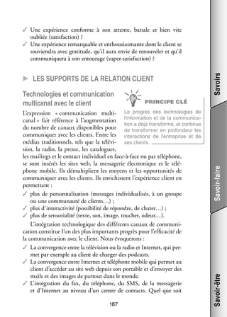 CC Les sup­­ports de la rela­­tion client

grès des tech­­ lo­­
no­­ gies de
L’expression « commu­­ ca­­
ni­­ tion multi­ Le pro­­
l’information et de la commu­­ ca­
ni­­ ­
canal » fait réfé­­
rence à l’augmentation
tion a déjà trans­­
formé, et conti­­
nue
du nombre de canaux dis­­ nibles pour de trans­­ mer en pro­­ deur les
po­­
for­­
fon­­
commu­­ quer avec les clients. Entre les inter­­ tions de l’entreprise et de
ni­­
ac­­
médias tra­­ tion­­
di­­ nels, tels que la télé­­ ­ ses clients.
vi­
sion, la radio, la presse, les cata­­
logues,
les mai­­
lings et le contact indi­­ duel en face-­ -face ou par télé­­
vi­­
à
phone,
se sont insé­­ les sites web, la mes­­ ge­­ élec­­ nique et le télé­
rés
sa­­ rie
tro­­
­
phone mobile. Ils démul­­ plient les moyens et les oppor­­ ni­­ de
ti­­
tu­­ tés
commu­­ quer avec les clients. Ils enri­­
ni­­
chissent l’expérience client en
per­­ tant :
met­­
✓✓ plus de per­­ na­­ sa­­
son­­ li­­ tion (mes­­
sages indi­­ dua­­ sés, à un groupe
vi­­ li­­
ou une commu­­
nauté de clients…) ;
✓✓ plus d’interactivité (pos­­ bi­­ de répondre, de chater…) ;
si­­ lité
✓✓ plus de sensorialité (texte, son, image, tou­­
cher, odeur…).
L’intégration tech­­ lo­­
no­­ gique des dif­­ rents canaux de commu­­ ­
fé­­
ni­
ca­­
tion consti­­ l’un des plus impor­­
tue
tants pro­­ pour l’efficacité de
grès
la commu­­ ca­­
ni­­ tion avec le client. Nous évo­­ rons :
que­­
✓✓ La conver­­
gence entre la télé­­ sion ou la radio et Inter­­ qui per­
vi­­
net,
­
met par exemple au client de char­­ des podcasts.
ger
✓✓ La conver­­
gence entre Inter­­ et télé­­
net
phone mobile qui per­­ au
met
client d’accéder au site web depuis son por­­
table et d’envoyer des
mails et des images de par­­
tout dans le monde.
✓✓ L’intégration du fax, du télé­­
phone, du SMS, de la mes­­ ge­­
sa­­ rie
et d’Internet au niveau d’un centre de contacts. Quel que soit

187

Savoir-faire

PRINCIPE CLÉ

Savoir-être

Tech­­ lo­­
no­­ gies et commu­­ ca­­
ni­­ tion
multi­ anal avec le client
c

Savoirs

✓✓ Une expé­­
rience conforme à son attente, banale et bien vite
oubliée (satis­­
faction) ?
✓✓ Une expé­­
rience remar­­
quable et enthousiasmante dont le client se
sou­­ dra avec gra­­ tude, qu’il aura envie de renou­­ ler et qu’il
vien­­
ti­­
ve­­
commu­­ quera à son entou­­
ni­­
rage (super-­ atisfaction) ?
s

 