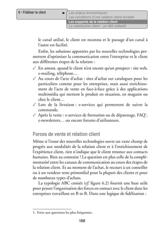 6 • Fidéliser le client

Les enjeux éco­­ miques
no­­
Les condi­­
tions d’une rela­­
tion client durable
Les sup­­
ports de la rela­­
tion client
La satis­­
faction client : un défi col­­ tif
lec­­

le canal uti­­
lisé, le client est reconnu et le pas­­
sage d’un canal à
l’autre est faci­­
lité.
Enfin, les solu­­
tions appor­­ par les nou­­
tées
velles tech­­ lo­­ per­
no­­ gies ­
mettent d’optimiser la commu­­ ca­­
ni­­ tion entre l’entreprise et le client
aux dif­­ rentes étapes de la rela­­
fé­­
tion :
✓✓ En amont, quand le client n’est encore qu’un pros­­
pect : site web,
e-­ ailing, téléphone…
m
✓✓ Au cours de l’acte d’achat : sites d’achat sur cata­­
logues pour les
par­­ cu­­
ti­­ liers comme pour les entre­­
prises, mais aussi enri­­ se­
chis­­ ­
ment de l’acte de vente en face-­ -face grâce à des appli­­ tions
à
ca­­
mul­­ mé­­ qui mettent le pro­­
ti­­ dia
duit en situa­­
tion, en maga­­ ou
sin
chez le client…
✓✓ Lors de la livrai­­
son : e-­ ervices qui per­­
s
mettent de suivre la
commande.
✓✓ Après la vente : e-­ ervices de for­­ tion ou de dépan­­
s
ma­­
nage, FAQ1,
e-­ ewsletters… ou encore forums d’utilisateurs.
n

Forces de vente et rela­­ client
tion
Même si l’essor des nou­­
velles tech­­ lo­­ ouvre un vaste champ de
no­­ gies
pro­­
grès aux moda­­ tés de la rela­­
li­­
tion client et à l’enrichissement de
l’expérience client, rien n’indique que le client renonce aux contacts
humains. Bien au contraire ! La ques­­
tion est plus celle de la complé­
­
men­­ rité entre les canaux de commu­­ ca­­
ta­­
ni­­ tion au cours des étapes de
la rela­­
tion client. Et au moment de l’achat, le recours à un conseiller
ou à un ven­­
deur reste pri­­ dial pour la plu­­
mor­­
part des clients et pour
de nom­­
breux types d’achats.
La typo­­ gie ABC croi­­ (cf. figure 6.2) four­­ une base utile
lo­­
sée
nit
pour pen­­ l’organisation des forces en contact avec le client dans les
ser
entre­­
prises tra­­
vaillant en B to B. Dans une logique de fidélisation :

1.	 Foire aux ques­­
tions les plus fré­­
quentes.

188

 
