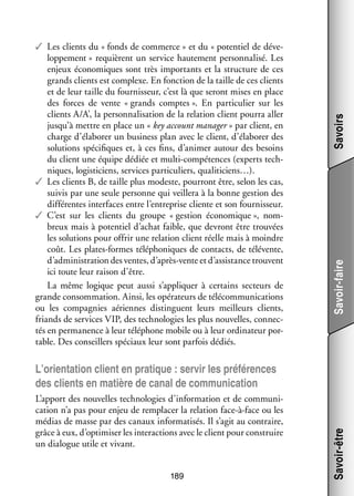 Savoirs
Savoir-faire

✓✓ Les clients du « fonds de commerce » et du « poten­­ de déve­
tiel
­
lop­­ ment » requièrent un ser­­
pe­­
vice hau­­ ment per­­ na­­
te­­
son­­ lisé. Les
enjeux éco­­ miques sont très impor­­
no­­
tants et la struc­­
ture de ces
grands clients est complexe. En fonc­­
tion de la taille de ces clients
et de leur taille du four­­ seur, c’est là que seront mises en place
nis­­
des forces de vente « grands comptes ». En par­­ cu­­ sur les
ti­­ lier
clients A/A’, la per­­ na­­ sa­­
son­­ li­­ tion de la rela­­
tion client pourra aller
jusqu’à mettre en place un « key account mana­­
ger » par client, en
charge d’élaborer un busi­­
ness plan avec le client, d’élaborer des
solu­­
tions spé­­ fiques et, à ces fins, d’animer autour des besoins
ci­­
du client une équipe dédiée et multi-­ ompétences (experts tech­
c
­
niques, logis­­ ciens, ser­­
ti­­
vices par­­ cu­­
ti­­ liers, qualiticiens…).
✓✓ Les clients B, de taille plus modeste, pour­­
ront être, selon les cas,
sui­­ par une seule per­­
vis
sonne qui veillera à la bonne ges­­
tion des
dif­­ rentes inter­­
fé­­
faces entre l’entreprise cliente et son four­­ seur.
nis­­
✓✓ C’est sur les clients du groupe « ges­­
tion éco­­ mique », nom­
no­­
­
breux mais à poten­­ d’achat faible, que devront être trou­­
tiel
vées
les solu­­
tions pour offrir une rela­­
tion client réelle mais à moindre
coût. Les plates-­ ormes télé­­ niques de contacts, de télévente,
f
pho­­
d’administration des ventes, d’après-vente et d’assistance trouvent
ici toute leur rai­­ d’être.
son
La même logique peut aussi s’appliquer à cer­­
tains sec­­
teurs de
grande consom­­ tion. Ainsi, les opé­­ teurs de télé­­ mu­­ ca­­
ma­­
ra­­
com­­ ni­­ tions
ou les compa­­
gnies aériennes dis­­
tinguent leurs meilleurs clients,
friands de ser­­
vices VIP, des tech­­ lo­­ les plus nou­­
no­­ gies
velles, connec­
­
tés en per­­ nence à leur télé­­
ma­­
phone mobile ou à leur ordi­­ teur por­
na­­
­
table. Des conseillers spé­­
ciaux leur sont par­­ dédiés.
fois

L’apport des nou­­
velles tech­­ lo­­ d’information et de commu­­ ­
no­­ gies
ni­
ca­­
tion n’a pas pour enjeu de rem­­ cer la rela­­
pla­­
tion face-­ -face ou les
à
médias de masse par des canaux infor­­ ti­­ Il s’agit au contraire,
ma­­ sés.
grâce à eux, d’optimiser les inter­­ tions avec le client pour construire
ac­­
un dia­­
logue utile et vivant.
189

Savoir-être

L’orientation client en pra­­
tique : ser­­ les pré­­ rences
vir
fé­­
des clients en matière de canal de commu­­ ca­­
ni­­ tion

 