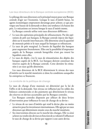 Le taux de change d’une mon­­
naie est déter­­
miné par la loi de
l’offre et de la demande. Son niveau est influ­­
encé par les soldes des
balances commer­­
ciales et des paie­­
ments qui déter­­
minent le niveau
des réserves en devises accu­­ lées par les Banques cen­­
mu­­
trales.
Les Banques cen­­
trales dis­­
posent par ailleurs de deux leviers
d’intervention pour influ­­ cer le taux de change de sa devise :
en­­
✓✓ Le niveau de ses taux d’intérêts qui rend la devise plus ou moins
attrac­­ pour les inves­­ seurs inter­­ tionaux. Elle agit par ses taux
tive
tis­­
na­­
direc­­
teurs qui déter­­
minent ensuite ceux du mar­­ moné­­
ché
taire.
✓✓ Ses inter­­ tions directes sur le mar­­ des changes. Elle va ainsi
ven­­
ché
ache­­ ou vendre des devises en fonc­­ de sa volonté d’influencer
ter
tion
le taux de change de sa devise par rap­­
port à une autre devise.
19

Savoir-faire

La conduite de la poli­­
tique de change

Savoir-être

Le pilo­­ des taux direc­­
tage
teurs est le prin­­ pal moyen pour une Banque
ci­­
cen­­
trale d’agir sur l’économie. Lorsque le taux d’intérêt baisse, les
agents éco­­ miques empruntent davan­­
no­­
tage pour ache­­ ce qui pro­
ter,
­
voque une hausse de la demande et donc une ten­­
dance à la hausse des
prix. Le méca­­
nisme est inverse lorsque le taux d’intérêt monte.
La Banque cen­­
trale uti­­ trois taux direc­­
lise
teurs dif­­ rents :
fé­­
✓✓ Le taux des opé­­ tions prin­­ pales de re­ nan­­ ment. Par des opé­
ra­­
ci­­
fi ce­­
­
ra­­
tions de prêt aux banques, la Banque cen­­
trale injecte des liqui­
­
di­­ sur le mar­­ inter-­ ancaire. Elle déter­­
tés
ché
b
mine ainsi la quan­­
tité
de mon­­
naie prê­­ et le taux auquel les banques se re­ nancent.
tée
fi
✓✓ Le taux de prêt mar­­ nal. Le besoin de liqui­­
gi­­
dité des banques
peut aug­­ ter bru­­ le­­
men­­
ta­­ ment. Elles ont la pos­­ bi­­ d’emprunter
si­­ lité
auprès de la Banque cen­­
trale lorsqu’elles n’ont pas trouvé les
liqui­­ tés entre elles.
di­­
✓✓ Le taux de dépôt, c’est le taux de rémunération des dépôts des
banques auprès de la BCE. Les banques doivent consti­­
tuer des
réserves auprès de la Banque cen­­
trale. Cette der­­
nière les rému­
­
nère à un taux qu’elle déter­­
mine.
Les taux direc­­
teurs de la BCE déter­­
minent le niveau des taux
d’intérêts sur le mar­­ moné­­
ché
taire et donc les condi­­
tions aux­­
quelles
les entre­­
prises se financent.

Savoirs

Les taux direc­­
teurs de la Banque cen­­
trale euro­­
péenne (BCE)

 