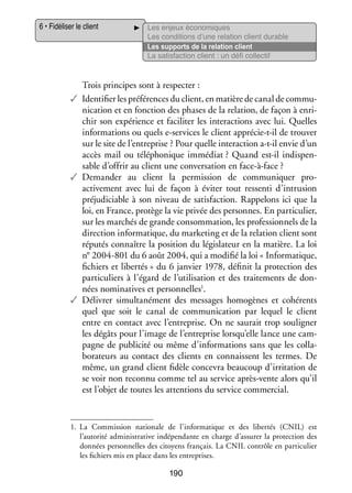6 • Fidéliser le client

Les enjeux éco­­ miques
no­­
Les condi­­
tions d’une rela­­
tion client durable
Les sup­­
ports de la rela­­
tion client
La satis­­
faction client : un défi col­­ tif
lec­­

Trois prin­­
cipes sont à res­­ ter :
pec­­
✓✓ Iden­­ fier les pré­­ rences du client, en matière de canal de commu­
ti­­
fé­­
­
ni­­ tion et en fonc­­
ca­­
tion des phases de la rela­­
tion, de façon à enri­
­
chir son expé­­
rience et faci­­ ter les inter­­ tions avec lui. Quelles
li­­
ac­­
infor­­ tions ou quels e-­ ervices le client apprécie-­-il de trou­­
ma­­
s
t
ver
sur le site de l’entreprise ? Pour quelle inter­­ tion a-­-il envie d’un
ac­­
t
accès mail ou télé­­ nique immé­­
pho­­
diat ? Quand est-­l indis­­ ­
i
pen­
sable d’offrir au client une conver­­ tion en face-­ -face ?
sa­­
à
✓✓ Demander au client la per­­ sion de commu­­ quer promis­­
ni­­
a
­ ctivement avec lui de façon à évi­­ tout res­­
ter
senti d’intrusion
pré­­ di­­
ju­­ ciable à son niveau de satis­­
faction. Rap­­ lons ici que la
pe­­
loi, en France, pro­­
tège la vie pri­­ des per­­
vée
sonnes. En par­­ cu­­
ti­­ lier,
sur les mar­­
chés de grande consom­­ tion, les pro­­ sion­­ de la
ma­­
fes­­ nels
direc­­
tion infor­­ tique, du mar­­ ting et de la rela­­
ma­­
ke­­
tion client sont
répu­­ connaître la posi­­
tés
tion du légis­­ teur en la matière. La loi
la­­
n° 2004-801 du 6 août 2004, qui a modi­­ la loi « Infor­­ tique,
fié
ma­­
fichiers et liber­­
tés » du 6 jan­­ 1978, défi­­ la pro­­ tion des
vier
nit
tec­­
par­­ cu­­
ti­­ liers à l’égard de l’utilisation et des trai­­ ments de don­
te­­
­
1
nées nomi­­ tives et per­­ nelles .
na­­
son­­
✓✓ Déli­­
vrer simul­­ né­­
ta­­ ment des mes­­
sages homo­­
gènes et cohé­­
rents
quel que soit le canal de commu­­ ca­­
ni­­ tion par lequel le client
entre en contact avec l’entreprise. On ne sau­­ trop sou­­ gner
rait
li­­
les dégâts pour l’image de l’entreprise lorsqu’elle lance une cam­
­
pagne de publi­­ ou même d’informations sans que les col­­ ­
cité
la­
bo­­ teurs au contact des clients en connaissent les termes. De
ra­­
même, un grand client fidèle conce­­ beau­­
vra
coup d’irritation de
se voir non reconnu comme tel au ser­­
vice après-­ ente alors qu’il
v
est l’objet de toutes les atten­­
tions du ser­­ commer­­
vice
cial.

1.	 La Commis­­
sion natio­­
nale de l’informatique et des liber­­ (CNIL) est
tés
l’autorité admi­­ tra­­
nis­­ tive indé­­ dante en charge d’assurer la pro­­ tion des
pen­­
tec­­
don­­
nées per­­ nelles des citoyens fran­­
son­­
çais. La CNIL contrôle en par­­ cu­­
ti­­ lier
les fichiers mis en place dans les entre­­
prises.

190

 