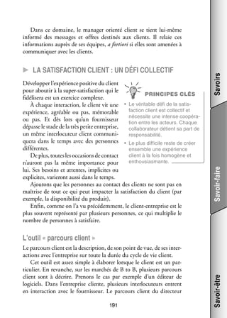 Déve­­ per l’expérience posi­­ du client
lop­­
tive
pour abou­­ à la super-­ atisfaction qui le
tir
s
PRINCIPES CLÉS
fidélisera est un exer­­ complexe.
cice
table défi de la satis­
­
À chaque inter­­ tion, le client vit une •	 Le véri­­
ac­­
faction client est col­­ tif et
lec­­
expé­­
rience, agréable ou pas, mémo­­
rable
néces­­
site une intense coopé­­ ­
ra­
ou pas. Et dès lors qu’un four­­ seur
nis­­
tion entre les acteurs. Chaque
dépasse le stade de la très petite entre­­
prise,
col­­ bo­­ teur détient sa part de
la­­ ra­­
un même inter­­ cuteur client commu­­ ­
lo­­
ni­
res­­ sa­­ lité.
pon­­ bi­­
quera dans le temps avec des per­­
sonnes •	 Le plus dif­­ cile reste de créer
fi­­
dif­­ rentes.
fé­­
ensemble une expé­­
rience
client à la fois homo­­
gène et
De plus, toutes les occa­­
sions de contact
enthousiasmante.
n’auront pas la même impor­­
tance pour
lui. Ses besoins et attentes, impli­­
cites ou
expli­­
cites, varie­­
ront aussi dans le temps.
Ajou­­
tons que les per­­
sonnes au contact des clients ne sont pas en
maî­­
trise de tout ce qui peut impac­­ la satis­­
ter
faction du client (par
exemple, la dis­­ ni­­ lité du pro­­
po­­ bi­­
duit).
Enfin, comme on l’a vu pré­­ dem­­
cé­­ ment, le client-­ ntreprise est le
e
plus sou­­
vent repré­­
senté par plu­­
sieurs per­­
sonnes, ce qui mul­­ plie le
ti­­
nombre de per­­
sonnes à satis­­
faire.

Savoir-faire

CC La satis­­faction client : un défi col­­lec­­tif

Savoirs

Dans ce domaine, le mana­­ orienté client se tient lui-­ ême
ger
m
informé des mes­­
sages et offres des­­ nés aux clients. Il relaie ces
ti­­
infor­­ tions auprès de ses équipes, a for­­
ma­­
tiori si elles sont ame­­
nées à
commu­­ quer avec les clients.
ni­­

Le par­­
cours client est la des­­ tion, de son point de vue, de ses inter­
crip­­
­
ac­­
tions avec l’entreprise sur toute la durée du cycle de vie client.
Cet outil est assez simple à éla­­ rer lorsque le client est un par­
bo­­
­
ti­­ lier. En revanche, sur les mar­­
cu­­
chés de B to B, plu­­
sieurs par­­
cours
client sont à décrire. Pre­­
nons le cas par exemple d’un édi­­
teur de
logi­­
ciels. Dans l’entreprise cliente, plu­­
sieurs inter­­ cuteurs entrent
lo­­
en inter­­ tion avec le four­­ seur. Le par­­
ac­­
nis­­
cours client du direc­­
teur
191

Savoir-être

L’outil « par­­
cours client »

 
