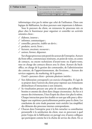 6 • Fidéliser le client

Les enjeux éco­­ miques
no­­
Les condi­­
tions d’une rela­­
tion client durable
Les sup­­
ports de la rela­­
tion client
La satis­­
faction client : un défi col­­ tif
lec­­

infor­­ tique n’est pas le même que celui de l’utilisateur. Dans une
ma­­
logique de fidélisation, les deux par­­
cours sont impor­­
tants à éla­­ rer.
bo­­
Sous le par­­
cours du client, on retrou­­
vera les pro­­ sus mis en
ces­­
place chez le four­­ seur pour orga­­ ser et contrô­­ ses acti­­ tés
nis­­
ni­­
ler
vi­­
orien­­ client :
tées
✓✓ éla­­ rer, inno­­
bo­­
ver ;
✓✓ infor­­
mer, commu­­ quer ;
ni­­
✓✓ conseiller, pres­­
crire, éta­­ un devis ;
blir
✓✓ pro­­
duire, ser­­ livrer ;
vir,
✓✓ fac­­ rer, encais­­ recou­­
tu­­
ser,
vrer ;
✓✓ assis­­ for­­
ter, mer, dépan­­
ner.
Sur chaque pro­­ sus sont pos­­ les acteurs de l’entreprise. Acteurs
ces­­
tés
du front-­ ffice, commer­­
o
ciaux iti­­ rants, en point de vente, en centre
né­­
de contacts, ou encore tech­­ ciens d’avant-vente ou d’après-vente,
ni­­
tous en charge des contacts directs avec le client. Acteurs du backo
­ ffice, en charge de la ges­­
tion des commandes, de l’administration
des contrats, de l’approvisionnement, des livraisons… Acteurs des
ser­­
vices sup­­
ports, du mar­­ ting, de la gestion…
ke­­
L’outil « par­­
cours client » pré­­
sente plu­­
sieurs inté­­
rêts :
✓✓ Son éla­­ ra­­
bo­­ tion cor­­ pond à un exer­­ d’empathie. Il s’agit de
res­­
cice
se pro­­ ter dans l’univers du client pour repen­­ aux évé­­ ments
je­­
ser
ne­­
déclen­­
cheurs d’interactions à son ini­­
tiative.
✓✓ Sa visua­­ sa­­
li­­ tion pro­­
cure une prise de conscience plus affû­­ des
tée
besoins et attentes du client dans chaque cir­­
constance. Au fur et à
mesure des évé­­ ments, l’état d’esprit du client n’est plus le même.
ne­­
Chaque inter­­ tion peut être étu­­ en tant que telle pour y déve­
ac­­
diée
­
lop­­ une expé­­
per
rience par­­ cu­­ re­­
ti­­ liè­­ ment posi­­ pour le client. Les
tive
conclu­­
sions de cette étude pour­­
ront venir enri­­
chir (ou sim­­ fier)
pli­­
des élé­­
ments des pro­­ sus internes cor­­ pon­­
ces­­
res­­ dants.
✓✓ Cha­­ dans l’entreprise peut à la fois rat­­ cher sa contri­­ tion
cun
ta­­
bu­­
per­­ nelle à la satis­­
son­­
faction du client, tout en per­­ vant à quel
ce­­
point l’enjeu de la fidélisation est par­­
tagé avec d’autres col­­
lègues
qui par­­ cipent comme lui à la chaîne de ser­­ du client. En ce
ti­­
vice
192

 